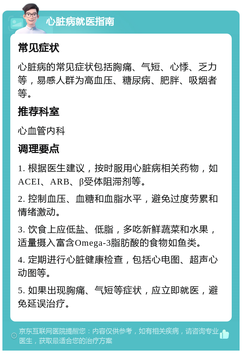 心脏病就医指南 常见症状 心脏病的常见症状包括胸痛、气短、心悸、乏力等，易感人群为高血压、糖尿病、肥胖、吸烟者等。 推荐科室 心血管内科 调理要点 1. 根据医生建议，按时服用心脏病相关药物，如ACEI、ARB、β受体阻滞剂等。 2. 控制血压、血糖和血脂水平，避免过度劳累和情绪激动。 3. 饮食上应低盐、低脂，多吃新鲜蔬菜和水果，适量摄入富含Omega-3脂肪酸的食物如鱼类。 4. 定期进行心脏健康检查，包括心电图、超声心动图等。 5. 如果出现胸痛、气短等症状，应立即就医，避免延误治疗。