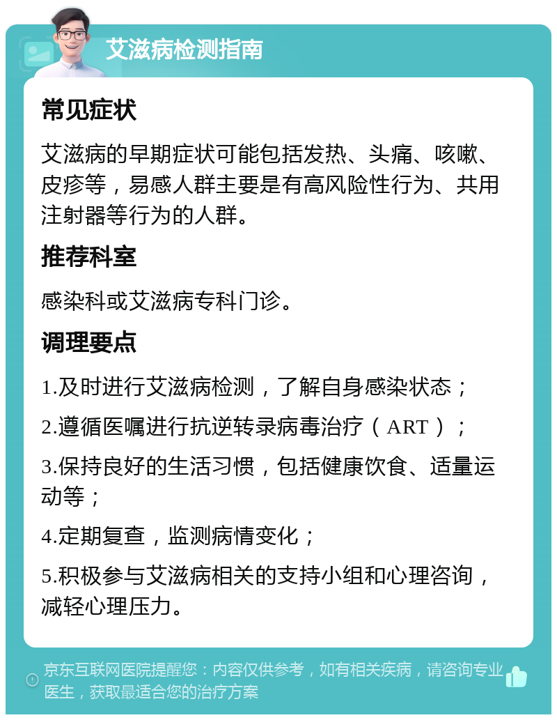 艾滋病检测指南 常见症状 艾滋病的早期症状可能包括发热、头痛、咳嗽、皮疹等，易感人群主要是有高风险性行为、共用注射器等行为的人群。 推荐科室 感染科或艾滋病专科门诊。 调理要点 1.及时进行艾滋病检测，了解自身感染状态； 2.遵循医嘱进行抗逆转录病毒治疗（ART）； 3.保持良好的生活习惯，包括健康饮食、适量运动等； 4.定期复查，监测病情变化； 5.积极参与艾滋病相关的支持小组和心理咨询，减轻心理压力。