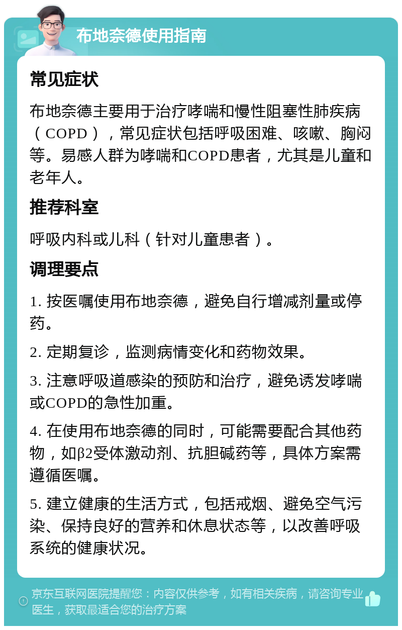 布地奈德使用指南 常见症状 布地奈德主要用于治疗哮喘和慢性阻塞性肺疾病（COPD），常见症状包括呼吸困难、咳嗽、胸闷等。易感人群为哮喘和COPD患者，尤其是儿童和老年人。 推荐科室 呼吸内科或儿科（针对儿童患者）。 调理要点 1. 按医嘱使用布地奈德，避免自行增减剂量或停药。 2. 定期复诊，监测病情变化和药物效果。 3. 注意呼吸道感染的预防和治疗，避免诱发哮喘或COPD的急性加重。 4. 在使用布地奈德的同时，可能需要配合其他药物，如β2受体激动剂、抗胆碱药等，具体方案需遵循医嘱。 5. 建立健康的生活方式，包括戒烟、避免空气污染、保持良好的营养和休息状态等，以改善呼吸系统的健康状况。