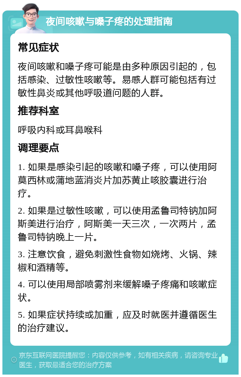 夜间咳嗽与嗓子疼的处理指南 常见症状 夜间咳嗽和嗓子疼可能是由多种原因引起的，包括感染、过敏性咳嗽等。易感人群可能包括有过敏性鼻炎或其他呼吸道问题的人群。 推荐科室 呼吸内科或耳鼻喉科 调理要点 1. 如果是感染引起的咳嗽和嗓子疼，可以使用阿莫西林或蒲地蓝消炎片加苏黄止咳胶囊进行治疗。 2. 如果是过敏性咳嗽，可以使用孟鲁司特钠加阿斯美进行治疗，阿斯美一天三次，一次两片，孟鲁司特钠晚上一片。 3. 注意饮食，避免刺激性食物如烧烤、火锅、辣椒和酒精等。 4. 可以使用局部喷雾剂来缓解嗓子疼痛和咳嗽症状。 5. 如果症状持续或加重，应及时就医并遵循医生的治疗建议。