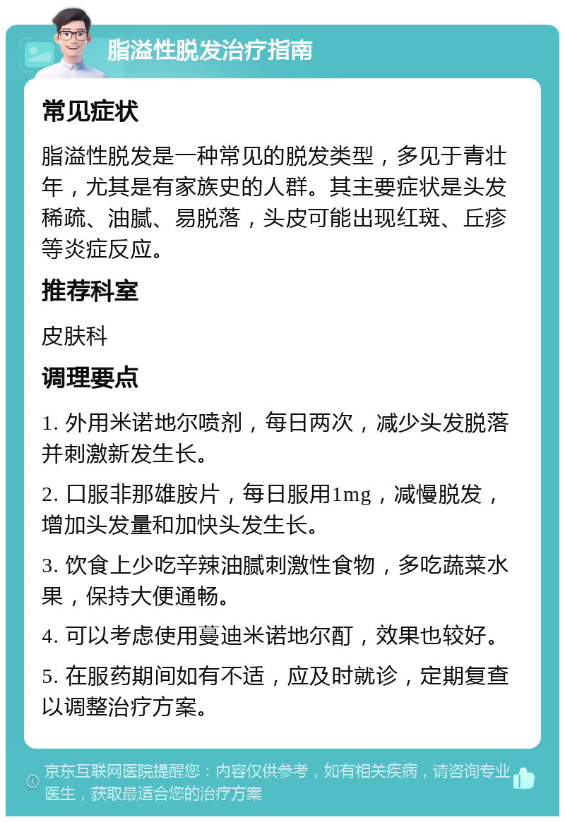 脂溢性脱发治疗指南 常见症状 脂溢性脱发是一种常见的脱发类型，多见于青壮年，尤其是有家族史的人群。其主要症状是头发稀疏、油腻、易脱落，头皮可能出现红斑、丘疹等炎症反应。 推荐科室 皮肤科 调理要点 1. 外用米诺地尔喷剂，每日两次，减少头发脱落并刺激新发生长。 2. 口服非那雄胺片，每日服用1mg，减慢脱发，增加头发量和加快头发生长。 3. 饮食上少吃辛辣油腻刺激性食物，多吃蔬菜水果，保持大便通畅。 4. 可以考虑使用蔓迪米诺地尔酊，效果也较好。 5. 在服药期间如有不适，应及时就诊，定期复查以调整治疗方案。