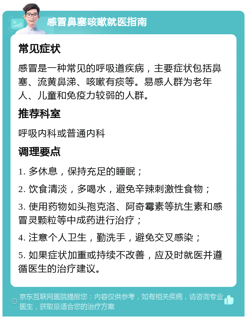 感冒鼻塞咳嗽就医指南 常见症状 感冒是一种常见的呼吸道疾病，主要症状包括鼻塞、流黄鼻涕、咳嗽有痰等。易感人群为老年人、儿童和免疫力较弱的人群。 推荐科室 呼吸内科或普通内科 调理要点 1. 多休息，保持充足的睡眠； 2. 饮食清淡，多喝水，避免辛辣刺激性食物； 3. 使用药物如头孢克洛、阿奇霉素等抗生素和感冒灵颗粒等中成药进行治疗； 4. 注意个人卫生，勤洗手，避免交叉感染； 5. 如果症状加重或持续不改善，应及时就医并遵循医生的治疗建议。