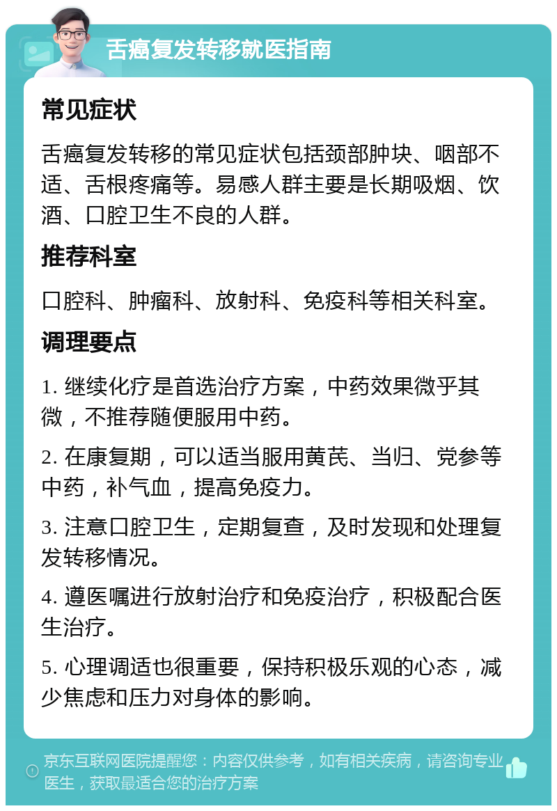 舌癌复发转移就医指南 常见症状 舌癌复发转移的常见症状包括颈部肿块、咽部不适、舌根疼痛等。易感人群主要是长期吸烟、饮酒、口腔卫生不良的人群。 推荐科室 口腔科、肿瘤科、放射科、免疫科等相关科室。 调理要点 1. 继续化疗是首选治疗方案，中药效果微乎其微，不推荐随便服用中药。 2. 在康复期，可以适当服用黄芪、当归、党参等中药，补气血，提高免疫力。 3. 注意口腔卫生，定期复查，及时发现和处理复发转移情况。 4. 遵医嘱进行放射治疗和免疫治疗，积极配合医生治疗。 5. 心理调适也很重要，保持积极乐观的心态，减少焦虑和压力对身体的影响。