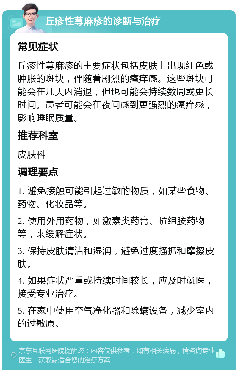 丘疹性荨麻疹的诊断与治疗 常见症状 丘疹性荨麻疹的主要症状包括皮肤上出现红色或肿胀的斑块，伴随着剧烈的瘙痒感。这些斑块可能会在几天内消退，但也可能会持续数周或更长时间。患者可能会在夜间感到更强烈的瘙痒感，影响睡眠质量。 推荐科室 皮肤科 调理要点 1. 避免接触可能引起过敏的物质，如某些食物、药物、化妆品等。 2. 使用外用药物，如激素类药膏、抗组胺药物等，来缓解症状。 3. 保持皮肤清洁和湿润，避免过度搔抓和摩擦皮肤。 4. 如果症状严重或持续时间较长，应及时就医，接受专业治疗。 5. 在家中使用空气净化器和除螨设备，减少室内的过敏原。