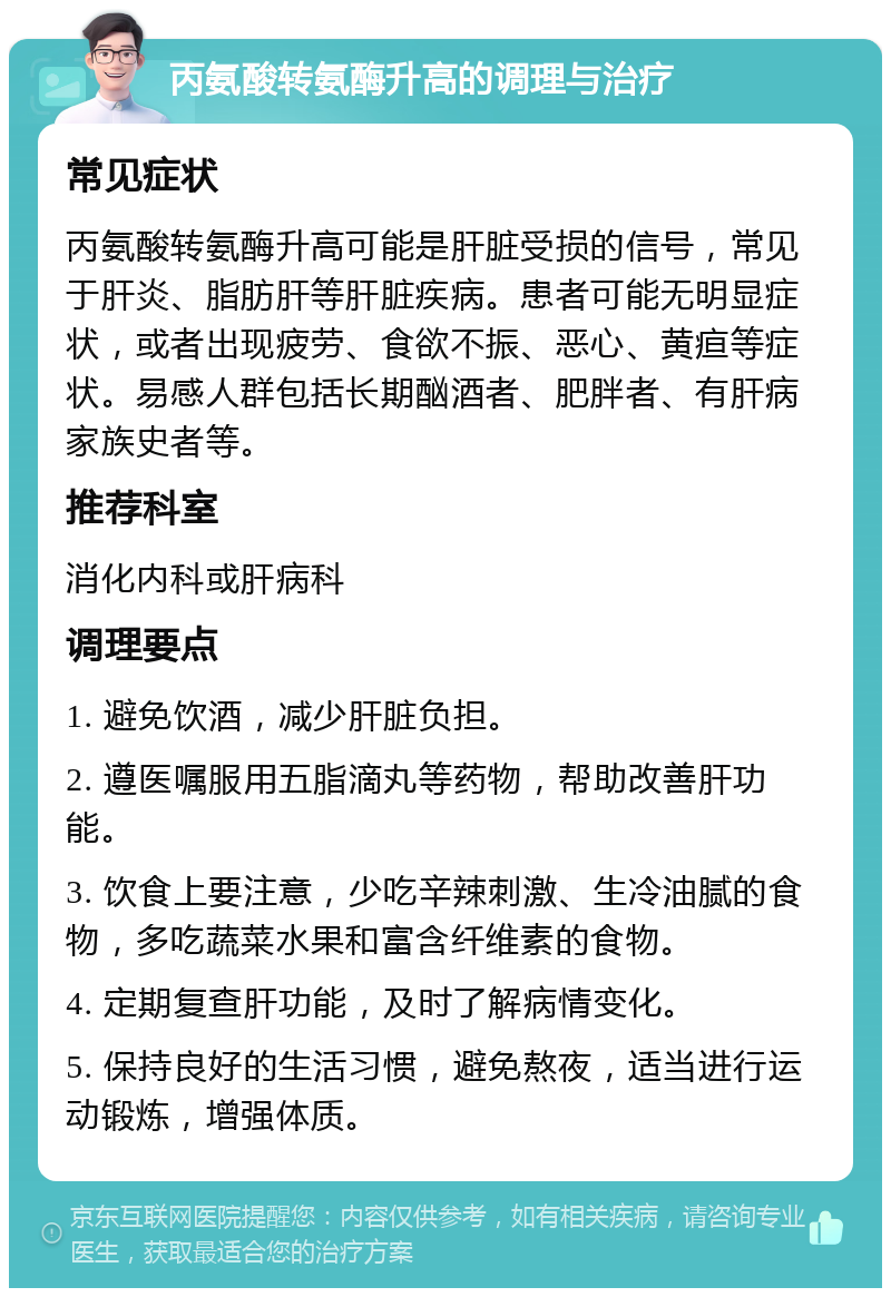 丙氨酸转氨酶升高的调理与治疗 常见症状 丙氨酸转氨酶升高可能是肝脏受损的信号，常见于肝炎、脂肪肝等肝脏疾病。患者可能无明显症状，或者出现疲劳、食欲不振、恶心、黄疸等症状。易感人群包括长期酗酒者、肥胖者、有肝病家族史者等。 推荐科室 消化内科或肝病科 调理要点 1. 避免饮酒，减少肝脏负担。 2. 遵医嘱服用五脂滴丸等药物，帮助改善肝功能。 3. 饮食上要注意，少吃辛辣刺激、生冷油腻的食物，多吃蔬菜水果和富含纤维素的食物。 4. 定期复查肝功能，及时了解病情变化。 5. 保持良好的生活习惯，避免熬夜，适当进行运动锻炼，增强体质。