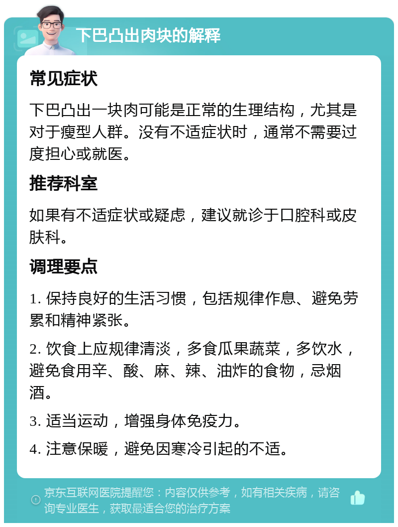 下巴凸出肉块的解释 常见症状 下巴凸出一块肉可能是正常的生理结构，尤其是对于瘦型人群。没有不适症状时，通常不需要过度担心或就医。 推荐科室 如果有不适症状或疑虑，建议就诊于口腔科或皮肤科。 调理要点 1. 保持良好的生活习惯，包括规律作息、避免劳累和精神紧张。 2. 饮食上应规律清淡，多食瓜果蔬菜，多饮水，避免食用辛、酸、麻、辣、油炸的食物，忌烟酒。 3. 适当运动，增强身体免疫力。 4. 注意保暖，避免因寒冷引起的不适。