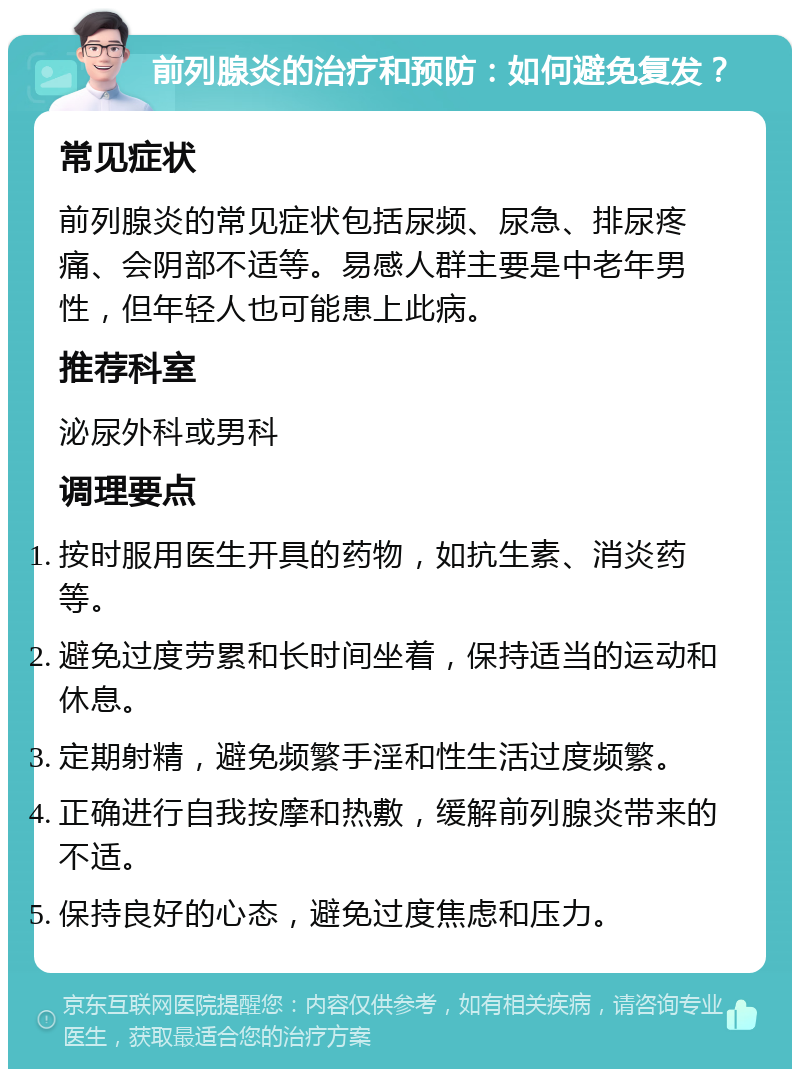 前列腺炎的治疗和预防：如何避免复发？ 常见症状 前列腺炎的常见症状包括尿频、尿急、排尿疼痛、会阴部不适等。易感人群主要是中老年男性，但年轻人也可能患上此病。 推荐科室 泌尿外科或男科 调理要点 按时服用医生开具的药物，如抗生素、消炎药等。 避免过度劳累和长时间坐着，保持适当的运动和休息。 定期射精，避免频繁手淫和性生活过度频繁。 正确进行自我按摩和热敷，缓解前列腺炎带来的不适。 保持良好的心态，避免过度焦虑和压力。