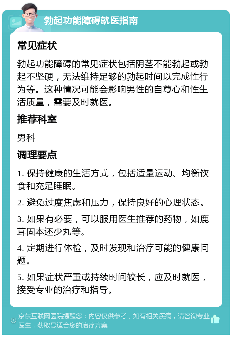 勃起功能障碍就医指南 常见症状 勃起功能障碍的常见症状包括阴茎不能勃起或勃起不坚硬，无法维持足够的勃起时间以完成性行为等。这种情况可能会影响男性的自尊心和性生活质量，需要及时就医。 推荐科室 男科 调理要点 1. 保持健康的生活方式，包括适量运动、均衡饮食和充足睡眠。 2. 避免过度焦虑和压力，保持良好的心理状态。 3. 如果有必要，可以服用医生推荐的药物，如鹿茸固本还少丸等。 4. 定期进行体检，及时发现和治疗可能的健康问题。 5. 如果症状严重或持续时间较长，应及时就医，接受专业的治疗和指导。