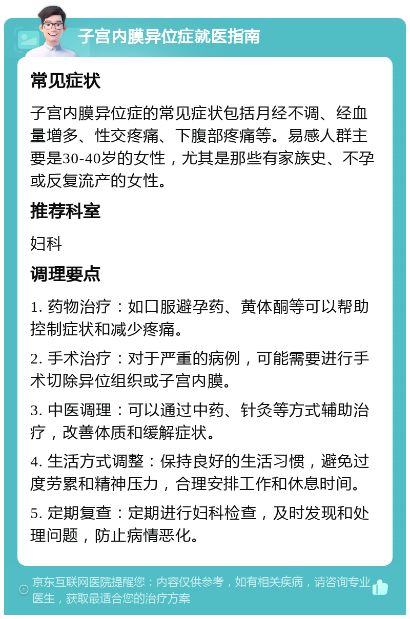 子宫内膜异位症就医指南 常见症状 子宫内膜异位症的常见症状包括月经不调、经血量增多、性交疼痛、下腹部疼痛等。易感人群主要是30-40岁的女性，尤其是那些有家族史、不孕或反复流产的女性。 推荐科室 妇科 调理要点 1. 药物治疗：如口服避孕药、黄体酮等可以帮助控制症状和减少疼痛。 2. 手术治疗：对于严重的病例，可能需要进行手术切除异位组织或子宫内膜。 3. 中医调理：可以通过中药、针灸等方式辅助治疗，改善体质和缓解症状。 4. 生活方式调整：保持良好的生活习惯，避免过度劳累和精神压力，合理安排工作和休息时间。 5. 定期复查：定期进行妇科检查，及时发现和处理问题，防止病情恶化。