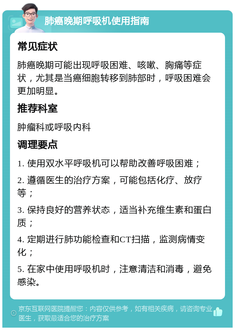 肺癌晚期呼吸机使用指南 常见症状 肺癌晚期可能出现呼吸困难、咳嗽、胸痛等症状，尤其是当癌细胞转移到肺部时，呼吸困难会更加明显。 推荐科室 肿瘤科或呼吸内科 调理要点 1. 使用双水平呼吸机可以帮助改善呼吸困难； 2. 遵循医生的治疗方案，可能包括化疗、放疗等； 3. 保持良好的营养状态，适当补充维生素和蛋白质； 4. 定期进行肺功能检查和CT扫描，监测病情变化； 5. 在家中使用呼吸机时，注意清洁和消毒，避免感染。