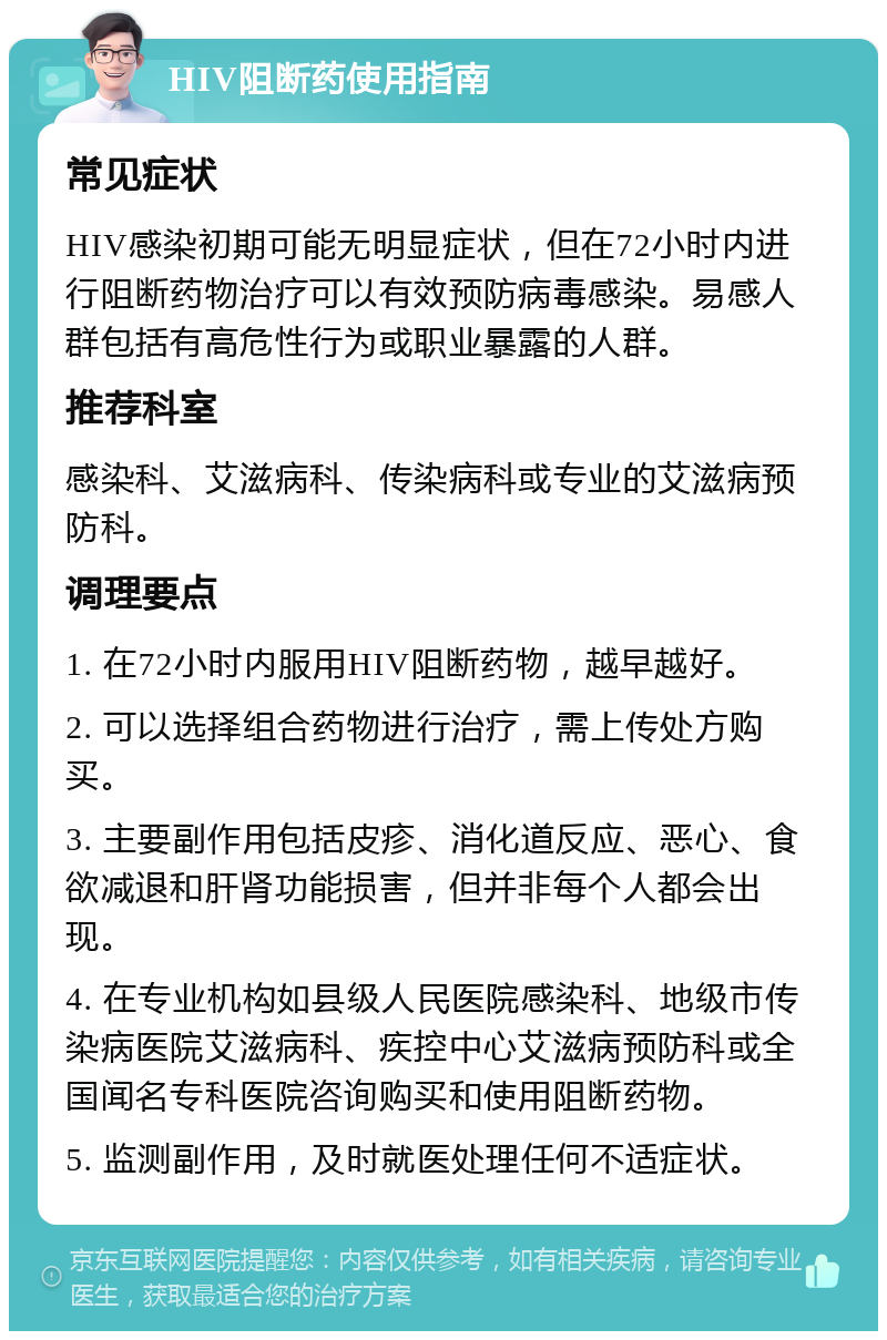 HIV阻断药使用指南 常见症状 HIV感染初期可能无明显症状，但在72小时内进行阻断药物治疗可以有效预防病毒感染。易感人群包括有高危性行为或职业暴露的人群。 推荐科室 感染科、艾滋病科、传染病科或专业的艾滋病预防科。 调理要点 1. 在72小时内服用HIV阻断药物，越早越好。 2. 可以选择组合药物进行治疗，需上传处方购买。 3. 主要副作用包括皮疹、消化道反应、恶心、食欲减退和肝肾功能损害，但并非每个人都会出现。 4. 在专业机构如县级人民医院感染科、地级市传染病医院艾滋病科、疾控中心艾滋病预防科或全国闻名专科医院咨询购买和使用阻断药物。 5. 监测副作用，及时就医处理任何不适症状。