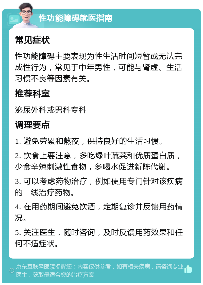 性功能障碍就医指南 常见症状 性功能障碍主要表现为性生活时间短暂或无法完成性行为，常见于中年男性，可能与肾虚、生活习惯不良等因素有关。 推荐科室 泌尿外科或男科专科 调理要点 1. 避免劳累和熬夜，保持良好的生活习惯。 2. 饮食上要注意，多吃绿叶蔬菜和优质蛋白质，少食辛辣刺激性食物，多喝水促进新陈代谢。 3. 可以考虑药物治疗，例如使用专门针对该疾病的一线治疗药物。 4. 在用药期间避免饮酒，定期复诊并反馈用药情况。 5. 关注医生，随时咨询，及时反馈用药效果和任何不适症状。