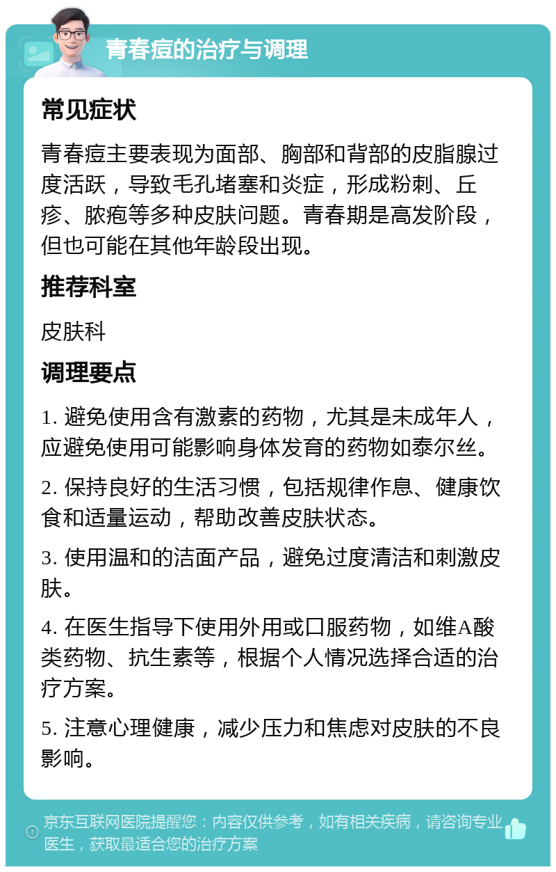 青春痘的治疗与调理 常见症状 青春痘主要表现为面部、胸部和背部的皮脂腺过度活跃，导致毛孔堵塞和炎症，形成粉刺、丘疹、脓疱等多种皮肤问题。青春期是高发阶段，但也可能在其他年龄段出现。 推荐科室 皮肤科 调理要点 1. 避免使用含有激素的药物，尤其是未成年人，应避免使用可能影响身体发育的药物如泰尔丝。 2. 保持良好的生活习惯，包括规律作息、健康饮食和适量运动，帮助改善皮肤状态。 3. 使用温和的洁面产品，避免过度清洁和刺激皮肤。 4. 在医生指导下使用外用或口服药物，如维A酸类药物、抗生素等，根据个人情况选择合适的治疗方案。 5. 注意心理健康，减少压力和焦虑对皮肤的不良影响。