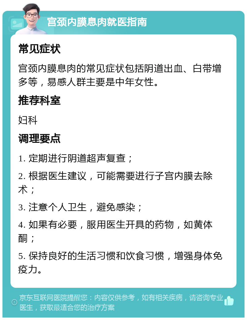 宫颈内膜息肉就医指南 常见症状 宫颈内膜息肉的常见症状包括阴道出血、白带增多等，易感人群主要是中年女性。 推荐科室 妇科 调理要点 1. 定期进行阴道超声复查； 2. 根据医生建议，可能需要进行子宫内膜去除术； 3. 注意个人卫生，避免感染； 4. 如果有必要，服用医生开具的药物，如黄体酮； 5. 保持良好的生活习惯和饮食习惯，增强身体免疫力。