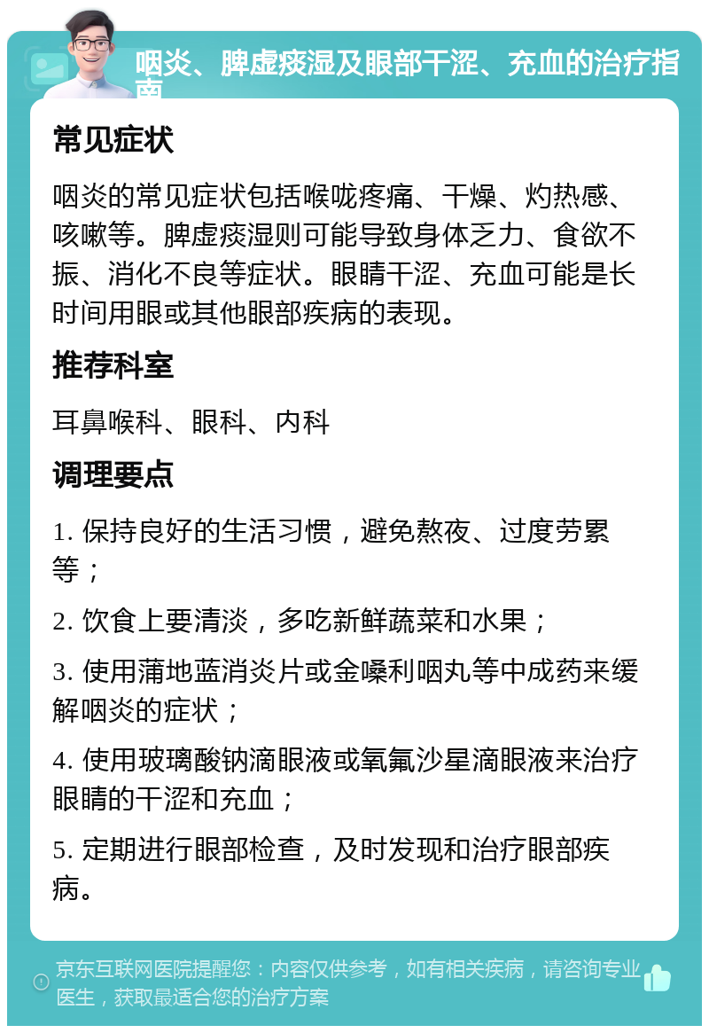 咽炎、脾虚痰湿及眼部干涩、充血的治疗指南 常见症状 咽炎的常见症状包括喉咙疼痛、干燥、灼热感、咳嗽等。脾虚痰湿则可能导致身体乏力、食欲不振、消化不良等症状。眼睛干涩、充血可能是长时间用眼或其他眼部疾病的表现。 推荐科室 耳鼻喉科、眼科、内科 调理要点 1. 保持良好的生活习惯，避免熬夜、过度劳累等； 2. 饮食上要清淡，多吃新鲜蔬菜和水果； 3. 使用蒲地蓝消炎片或金嗓利咽丸等中成药来缓解咽炎的症状； 4. 使用玻璃酸钠滴眼液或氧氟沙星滴眼液来治疗眼睛的干涩和充血； 5. 定期进行眼部检查，及时发现和治疗眼部疾病。