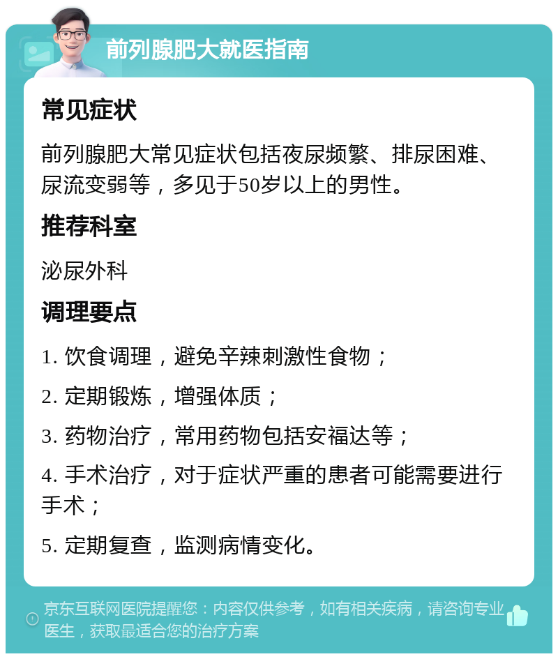 前列腺肥大就医指南 常见症状 前列腺肥大常见症状包括夜尿频繁、排尿困难、尿流变弱等，多见于50岁以上的男性。 推荐科室 泌尿外科 调理要点 1. 饮食调理，避免辛辣刺激性食物； 2. 定期锻炼，增强体质； 3. 药物治疗，常用药物包括安福达等； 4. 手术治疗，对于症状严重的患者可能需要进行手术； 5. 定期复查，监测病情变化。