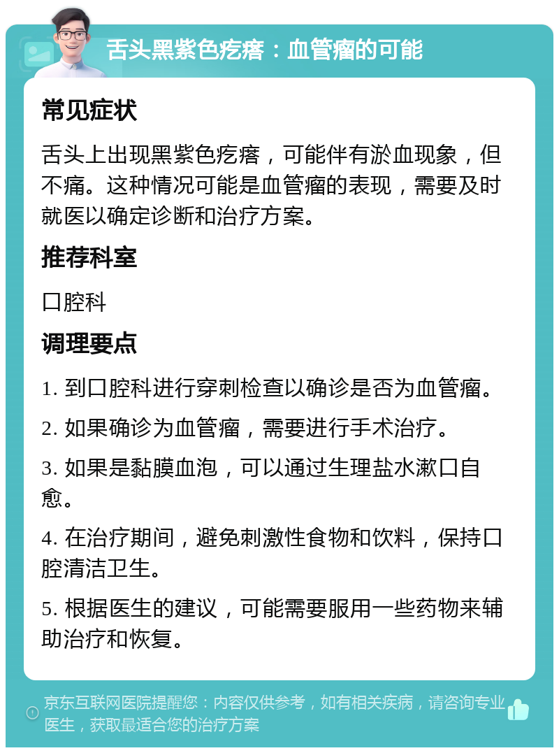 舌头黑紫色疙瘩：血管瘤的可能 常见症状 舌头上出现黑紫色疙瘩，可能伴有淤血现象，但不痛。这种情况可能是血管瘤的表现，需要及时就医以确定诊断和治疗方案。 推荐科室 口腔科 调理要点 1. 到口腔科进行穿刺检查以确诊是否为血管瘤。 2. 如果确诊为血管瘤，需要进行手术治疗。 3. 如果是黏膜血泡，可以通过生理盐水漱口自愈。 4. 在治疗期间，避免刺激性食物和饮料，保持口腔清洁卫生。 5. 根据医生的建议，可能需要服用一些药物来辅助治疗和恢复。