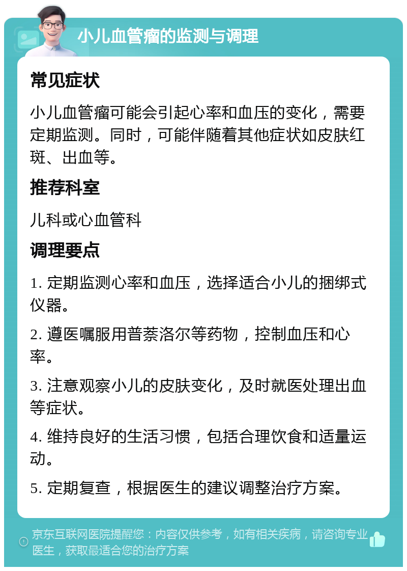 小儿血管瘤的监测与调理 常见症状 小儿血管瘤可能会引起心率和血压的变化，需要定期监测。同时，可能伴随着其他症状如皮肤红斑、出血等。 推荐科室 儿科或心血管科 调理要点 1. 定期监测心率和血压，选择适合小儿的捆绑式仪器。 2. 遵医嘱服用普萘洛尔等药物，控制血压和心率。 3. 注意观察小儿的皮肤变化，及时就医处理出血等症状。 4. 维持良好的生活习惯，包括合理饮食和适量运动。 5. 定期复查，根据医生的建议调整治疗方案。