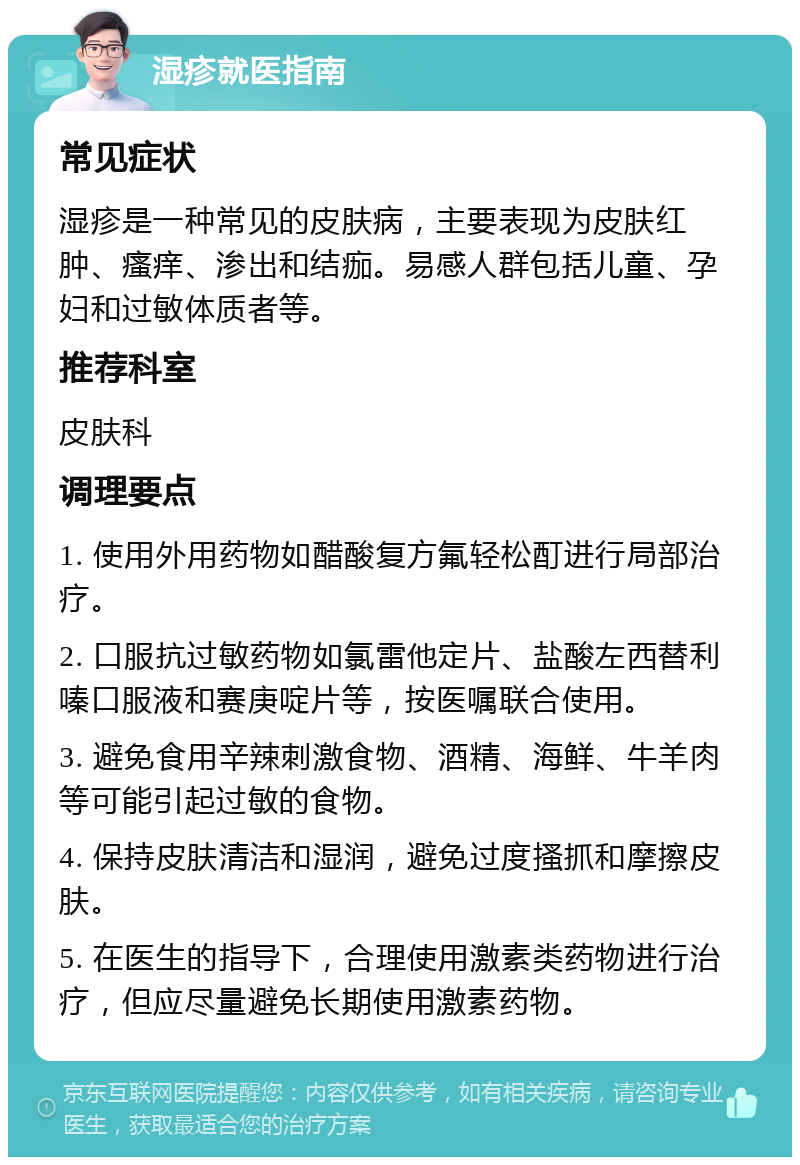 湿疹就医指南 常见症状 湿疹是一种常见的皮肤病，主要表现为皮肤红肿、瘙痒、渗出和结痂。易感人群包括儿童、孕妇和过敏体质者等。 推荐科室 皮肤科 调理要点 1. 使用外用药物如醋酸复方氟轻松酊进行局部治疗。 2. 口服抗过敏药物如氯雷他定片、盐酸左西替利嗪口服液和赛庚啶片等，按医嘱联合使用。 3. 避免食用辛辣刺激食物、酒精、海鲜、牛羊肉等可能引起过敏的食物。 4. 保持皮肤清洁和湿润，避免过度搔抓和摩擦皮肤。 5. 在医生的指导下，合理使用激素类药物进行治疗，但应尽量避免长期使用激素药物。