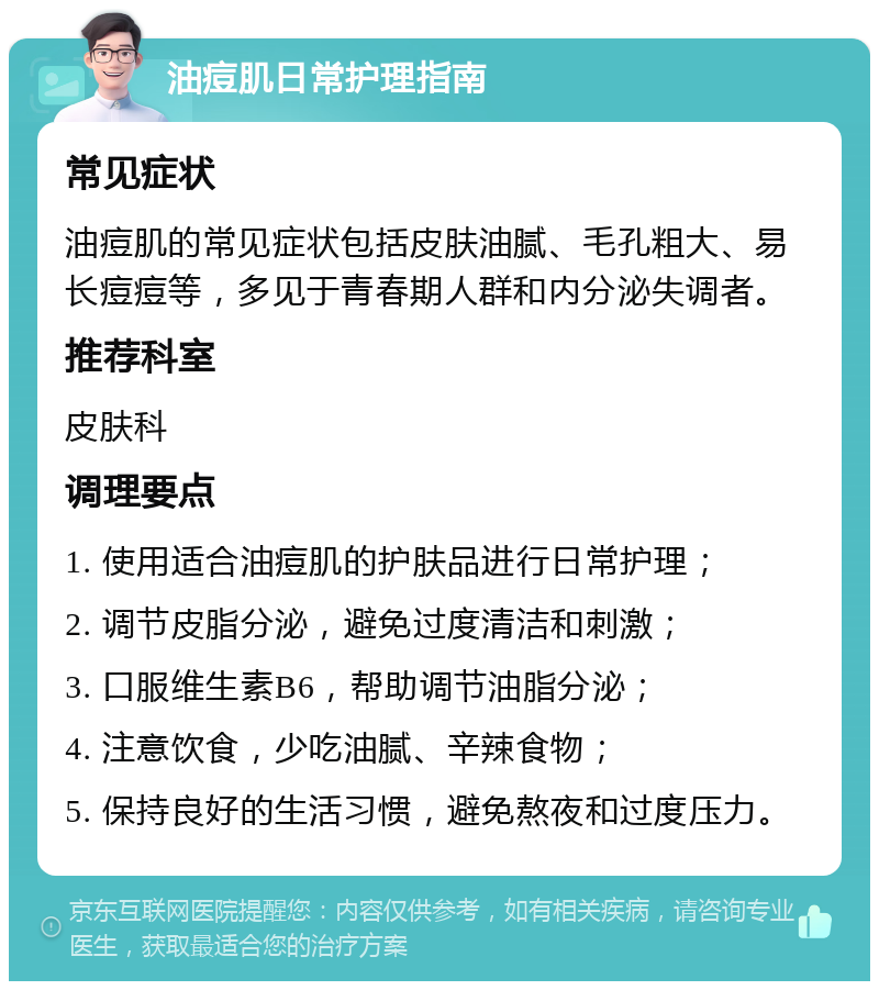 油痘肌日常护理指南 常见症状 油痘肌的常见症状包括皮肤油腻、毛孔粗大、易长痘痘等，多见于青春期人群和内分泌失调者。 推荐科室 皮肤科 调理要点 1. 使用适合油痘肌的护肤品进行日常护理； 2. 调节皮脂分泌，避免过度清洁和刺激； 3. 口服维生素B6，帮助调节油脂分泌； 4. 注意饮食，少吃油腻、辛辣食物； 5. 保持良好的生活习惯，避免熬夜和过度压力。