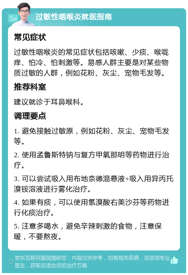 过敏性咽喉炎就医指南 常见症状 过敏性咽喉炎的常见症状包括咳嗽、少痰、喉咙痒、怕冷、怕刺激等。易感人群主要是对某些物质过敏的人群，例如花粉、灰尘、宠物毛发等。 推荐科室 建议就诊于耳鼻喉科。 调理要点 1. 避免接触过敏原，例如花粉、灰尘、宠物毛发等。 2. 使用孟鲁斯特钠与复方甲氧那明等药物进行治疗。 3. 可以尝试吸入用布地奈德混悬液+吸入用异丙托溴铵溶液进行雾化治疗。 4. 如果有痰，可以使用氢溴酸右美沙芬等药物进行化痰治疗。 5. 注意多喝水，避免辛辣刺激的食物，注意保暖，不要熬夜。