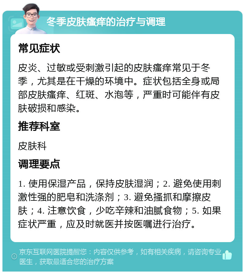 冬季皮肤瘙痒的治疗与调理 常见症状 皮炎、过敏或受刺激引起的皮肤瘙痒常见于冬季，尤其是在干燥的环境中。症状包括全身或局部皮肤瘙痒、红斑、水泡等，严重时可能伴有皮肤破损和感染。 推荐科室 皮肤科 调理要点 1. 使用保湿产品，保持皮肤湿润；2. 避免使用刺激性强的肥皂和洗涤剂；3. 避免搔抓和摩擦皮肤；4. 注意饮食，少吃辛辣和油腻食物；5. 如果症状严重，应及时就医并按医嘱进行治疗。