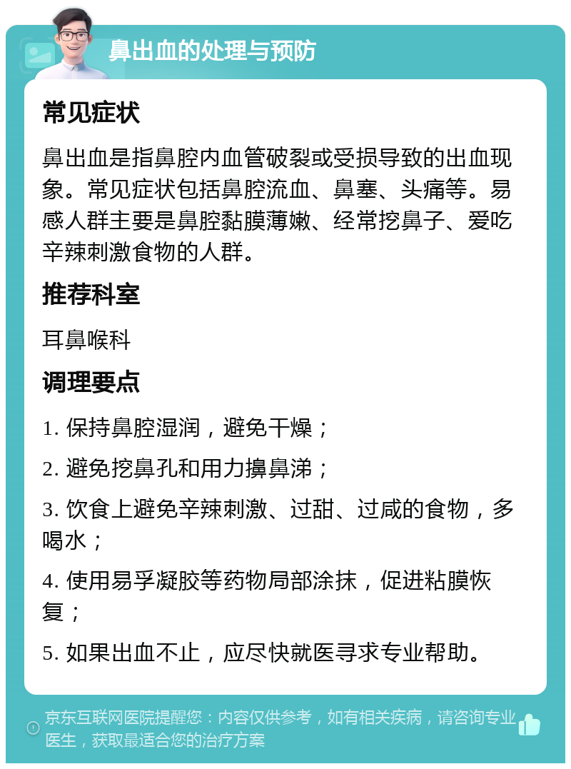 鼻出血的处理与预防 常见症状 鼻出血是指鼻腔内血管破裂或受损导致的出血现象。常见症状包括鼻腔流血、鼻塞、头痛等。易感人群主要是鼻腔黏膜薄嫩、经常挖鼻子、爱吃辛辣刺激食物的人群。 推荐科室 耳鼻喉科 调理要点 1. 保持鼻腔湿润，避免干燥； 2. 避免挖鼻孔和用力擤鼻涕； 3. 饮食上避免辛辣刺激、过甜、过咸的食物，多喝水； 4. 使用易孚凝胶等药物局部涂抹，促进粘膜恢复； 5. 如果出血不止，应尽快就医寻求专业帮助。