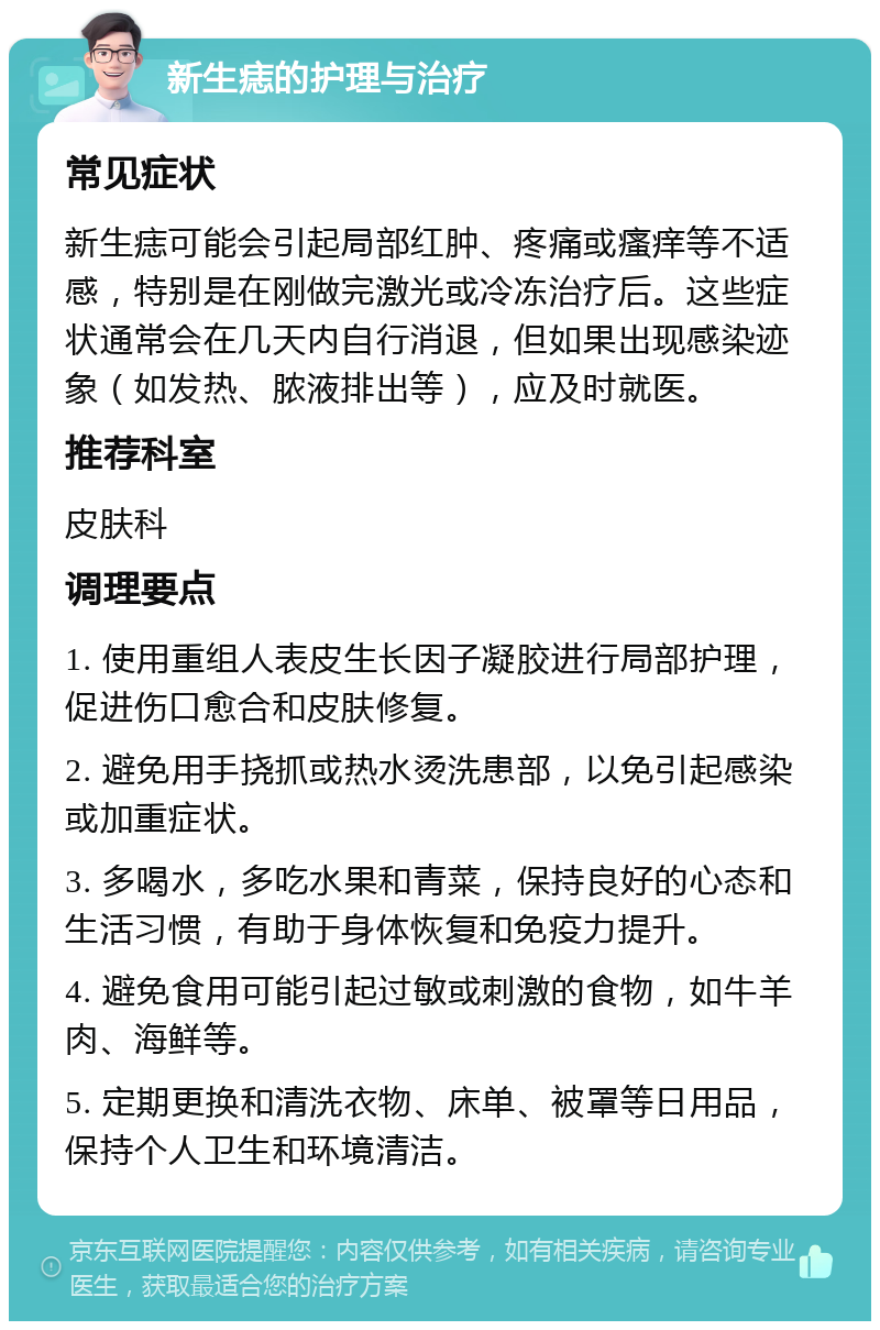 新生痣的护理与治疗 常见症状 新生痣可能会引起局部红肿、疼痛或瘙痒等不适感，特别是在刚做完激光或冷冻治疗后。这些症状通常会在几天内自行消退，但如果出现感染迹象（如发热、脓液排出等），应及时就医。 推荐科室 皮肤科 调理要点 1. 使用重组人表皮生长因子凝胶进行局部护理，促进伤口愈合和皮肤修复。 2. 避免用手挠抓或热水烫洗患部，以免引起感染或加重症状。 3. 多喝水，多吃水果和青菜，保持良好的心态和生活习惯，有助于身体恢复和免疫力提升。 4. 避免食用可能引起过敏或刺激的食物，如牛羊肉、海鲜等。 5. 定期更换和清洗衣物、床单、被罩等日用品，保持个人卫生和环境清洁。