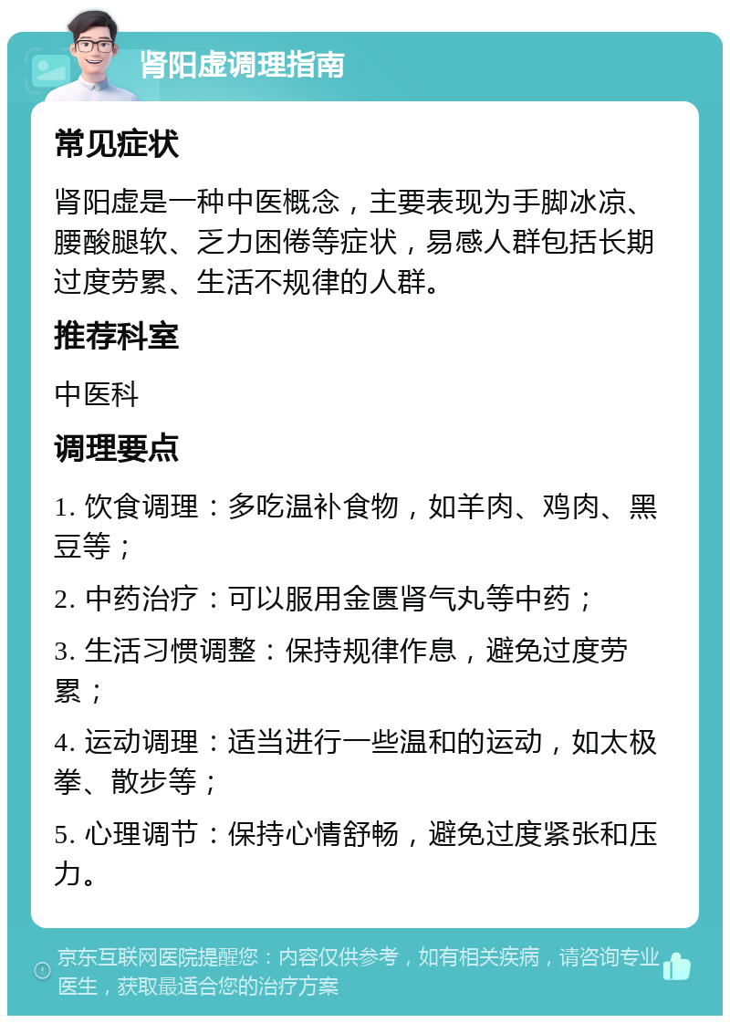 肾阳虚调理指南 常见症状 肾阳虚是一种中医概念，主要表现为手脚冰凉、腰酸腿软、乏力困倦等症状，易感人群包括长期过度劳累、生活不规律的人群。 推荐科室 中医科 调理要点 1. 饮食调理：多吃温补食物，如羊肉、鸡肉、黑豆等； 2. 中药治疗：可以服用金匮肾气丸等中药； 3. 生活习惯调整：保持规律作息，避免过度劳累； 4. 运动调理：适当进行一些温和的运动，如太极拳、散步等； 5. 心理调节：保持心情舒畅，避免过度紧张和压力。