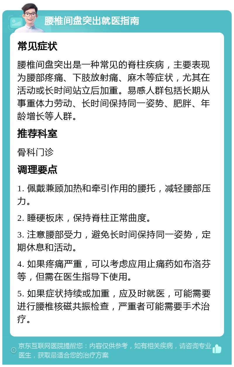 腰椎间盘突出就医指南 常见症状 腰椎间盘突出是一种常见的脊柱疾病，主要表现为腰部疼痛、下肢放射痛、麻木等症状，尤其在活动或长时间站立后加重。易感人群包括长期从事重体力劳动、长时间保持同一姿势、肥胖、年龄增长等人群。 推荐科室 骨科门诊 调理要点 1. 佩戴兼顾加热和牵引作用的腰托，减轻腰部压力。 2. 睡硬板床，保持脊柱正常曲度。 3. 注意腰部受力，避免长时间保持同一姿势，定期休息和活动。 4. 如果疼痛严重，可以考虑应用止痛药如布洛芬等，但需在医生指导下使用。 5. 如果症状持续或加重，应及时就医，可能需要进行腰椎核磁共振检查，严重者可能需要手术治疗。