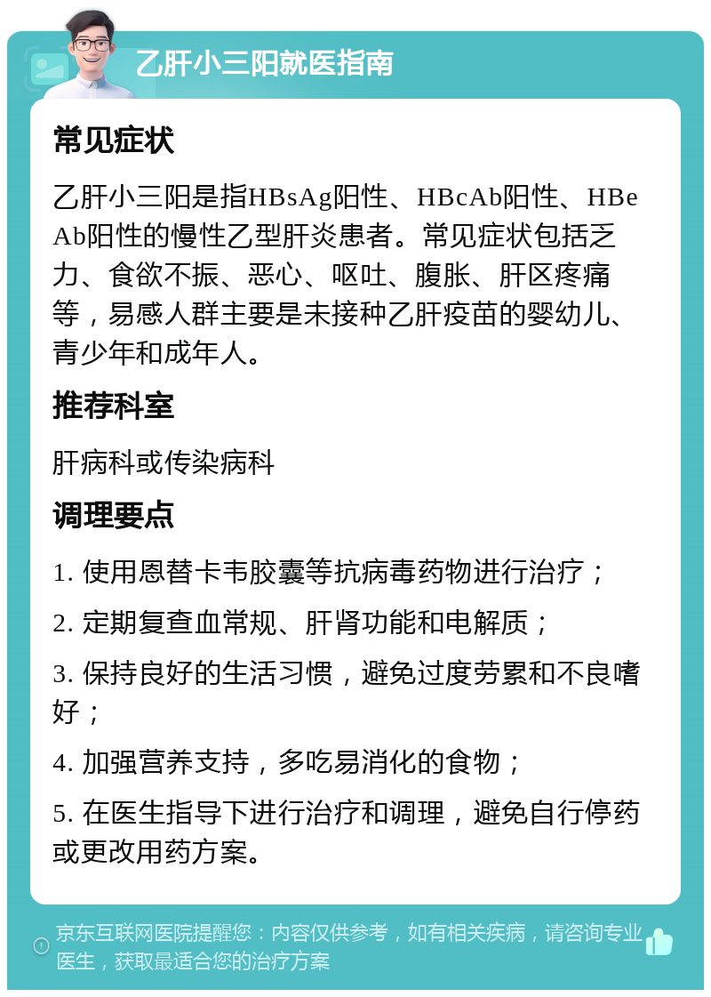 乙肝小三阳就医指南 常见症状 乙肝小三阳是指HBsAg阳性、HBcAb阳性、HBeAb阳性的慢性乙型肝炎患者。常见症状包括乏力、食欲不振、恶心、呕吐、腹胀、肝区疼痛等，易感人群主要是未接种乙肝疫苗的婴幼儿、青少年和成年人。 推荐科室 肝病科或传染病科 调理要点 1. 使用恩替卡韦胶囊等抗病毒药物进行治疗； 2. 定期复查血常规、肝肾功能和电解质； 3. 保持良好的生活习惯，避免过度劳累和不良嗜好； 4. 加强营养支持，多吃易消化的食物； 5. 在医生指导下进行治疗和调理，避免自行停药或更改用药方案。