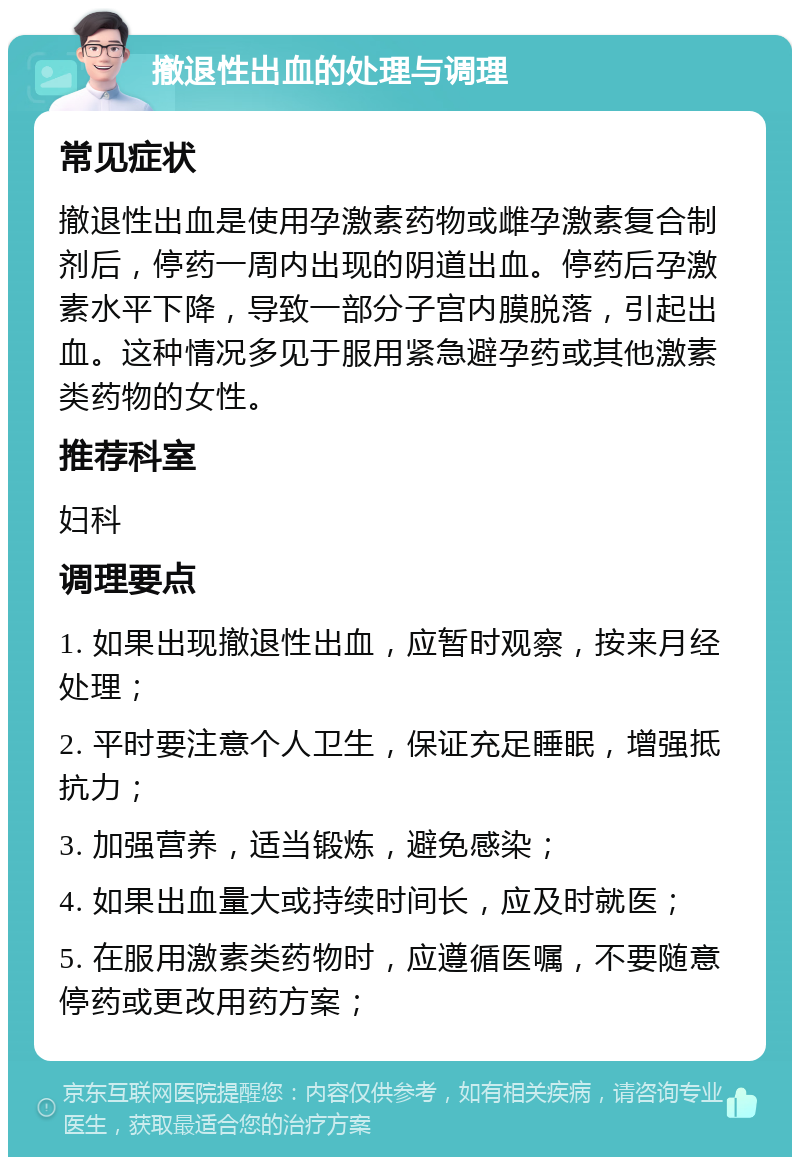 撤退性出血的处理与调理 常见症状 撤退性出血是使用孕激素药物或雌孕激素复合制剂后，停药一周内出现的阴道出血。停药后孕激素水平下降，导致一部分子宫内膜脱落，引起出血。这种情况多见于服用紧急避孕药或其他激素类药物的女性。 推荐科室 妇科 调理要点 1. 如果出现撤退性出血，应暂时观察，按来月经处理； 2. 平时要注意个人卫生，保证充足睡眠，增强抵抗力； 3. 加强营养，适当锻炼，避免感染； 4. 如果出血量大或持续时间长，应及时就医； 5. 在服用激素类药物时，应遵循医嘱，不要随意停药或更改用药方案；