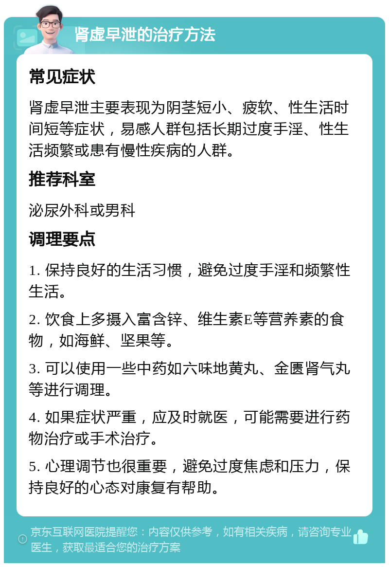 肾虚早泄的治疗方法 常见症状 肾虚早泄主要表现为阴茎短小、疲软、性生活时间短等症状，易感人群包括长期过度手淫、性生活频繁或患有慢性疾病的人群。 推荐科室 泌尿外科或男科 调理要点 1. 保持良好的生活习惯，避免过度手淫和频繁性生活。 2. 饮食上多摄入富含锌、维生素E等营养素的食物，如海鲜、坚果等。 3. 可以使用一些中药如六味地黄丸、金匮肾气丸等进行调理。 4. 如果症状严重，应及时就医，可能需要进行药物治疗或手术治疗。 5. 心理调节也很重要，避免过度焦虑和压力，保持良好的心态对康复有帮助。