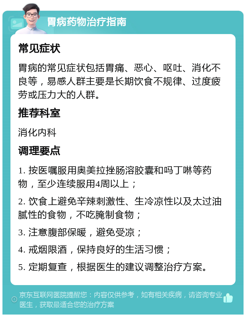 胃病药物治疗指南 常见症状 胃病的常见症状包括胃痛、恶心、呕吐、消化不良等，易感人群主要是长期饮食不规律、过度疲劳或压力大的人群。 推荐科室 消化内科 调理要点 1. 按医嘱服用奥美拉挫肠溶胶囊和吗丁啉等药物，至少连续服用4周以上； 2. 饮食上避免辛辣刺激性、生冷凉性以及太过油腻性的食物，不吃腌制食物； 3. 注意腹部保暖，避免受凉； 4. 戒烟限酒，保持良好的生活习惯； 5. 定期复查，根据医生的建议调整治疗方案。