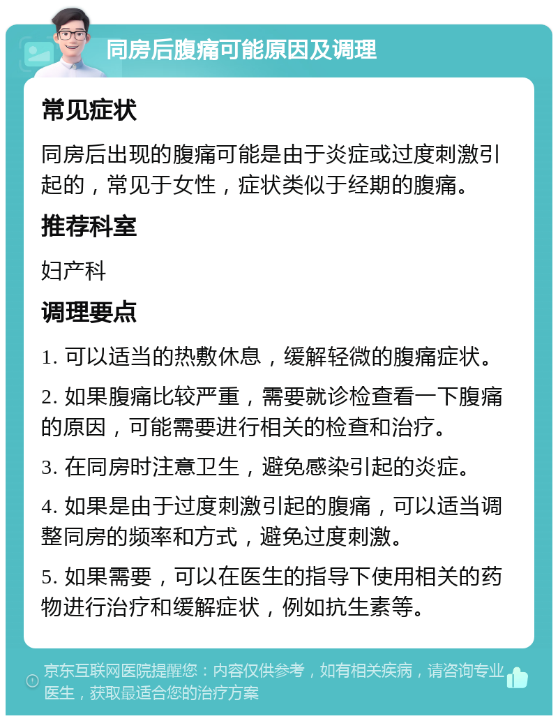 同房后腹痛可能原因及调理 常见症状 同房后出现的腹痛可能是由于炎症或过度刺激引起的，常见于女性，症状类似于经期的腹痛。 推荐科室 妇产科 调理要点 1. 可以适当的热敷休息，缓解轻微的腹痛症状。 2. 如果腹痛比较严重，需要就诊检查看一下腹痛的原因，可能需要进行相关的检查和治疗。 3. 在同房时注意卫生，避免感染引起的炎症。 4. 如果是由于过度刺激引起的腹痛，可以适当调整同房的频率和方式，避免过度刺激。 5. 如果需要，可以在医生的指导下使用相关的药物进行治疗和缓解症状，例如抗生素等。