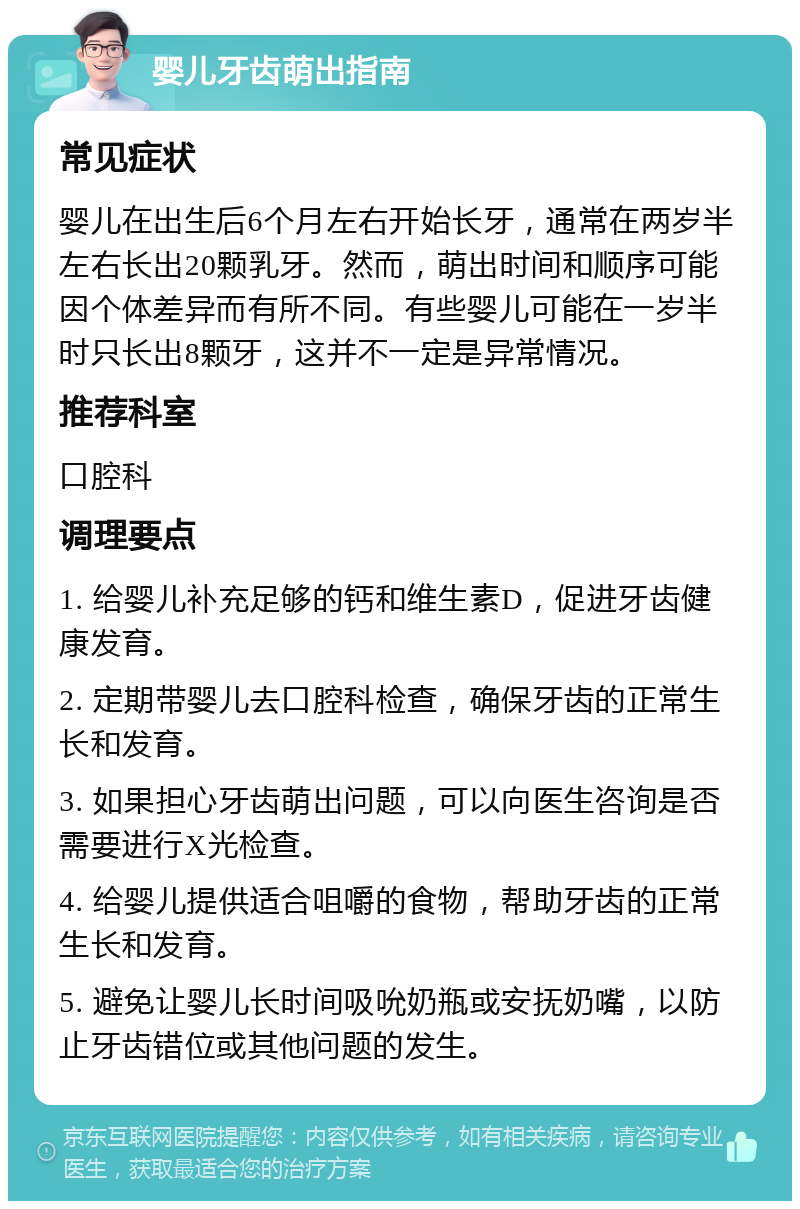 婴儿牙齿萌出指南 常见症状 婴儿在出生后6个月左右开始长牙，通常在两岁半左右长出20颗乳牙。然而，萌出时间和顺序可能因个体差异而有所不同。有些婴儿可能在一岁半时只长出8颗牙，这并不一定是异常情况。 推荐科室 口腔科 调理要点 1. 给婴儿补充足够的钙和维生素D，促进牙齿健康发育。 2. 定期带婴儿去口腔科检查，确保牙齿的正常生长和发育。 3. 如果担心牙齿萌出问题，可以向医生咨询是否需要进行X光检查。 4. 给婴儿提供适合咀嚼的食物，帮助牙齿的正常生长和发育。 5. 避免让婴儿长时间吸吮奶瓶或安抚奶嘴，以防止牙齿错位或其他问题的发生。