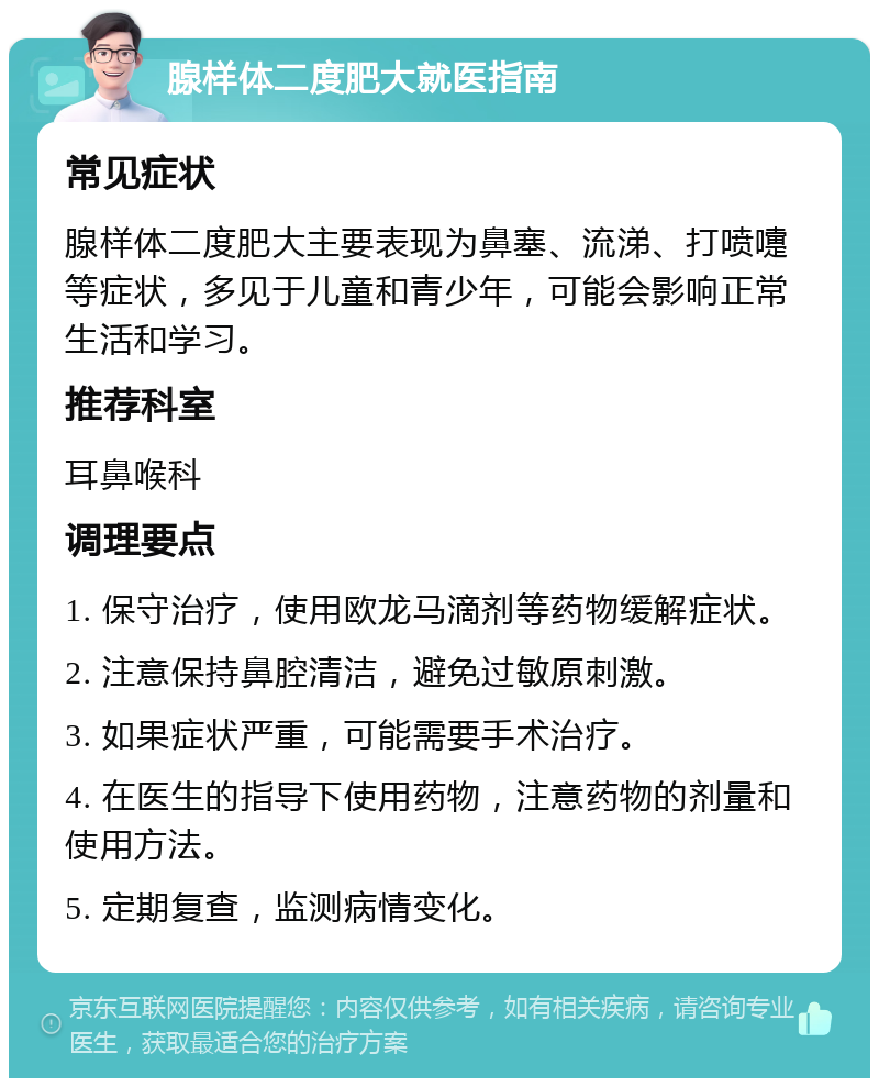 腺样体二度肥大就医指南 常见症状 腺样体二度肥大主要表现为鼻塞、流涕、打喷嚏等症状，多见于儿童和青少年，可能会影响正常生活和学习。 推荐科室 耳鼻喉科 调理要点 1. 保守治疗，使用欧龙马滴剂等药物缓解症状。 2. 注意保持鼻腔清洁，避免过敏原刺激。 3. 如果症状严重，可能需要手术治疗。 4. 在医生的指导下使用药物，注意药物的剂量和使用方法。 5. 定期复查，监测病情变化。