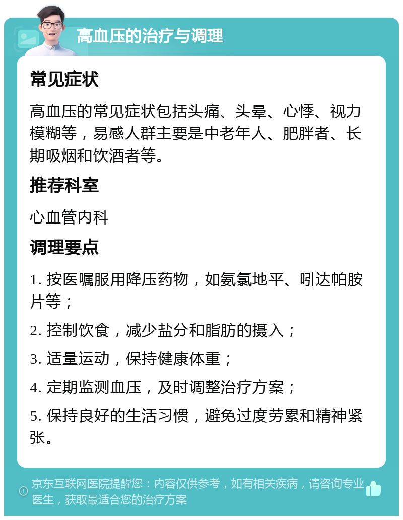 高血压的治疗与调理 常见症状 高血压的常见症状包括头痛、头晕、心悸、视力模糊等，易感人群主要是中老年人、肥胖者、长期吸烟和饮酒者等。 推荐科室 心血管内科 调理要点 1. 按医嘱服用降压药物，如氨氯地平、吲达帕胺片等； 2. 控制饮食，减少盐分和脂肪的摄入； 3. 适量运动，保持健康体重； 4. 定期监测血压，及时调整治疗方案； 5. 保持良好的生活习惯，避免过度劳累和精神紧张。