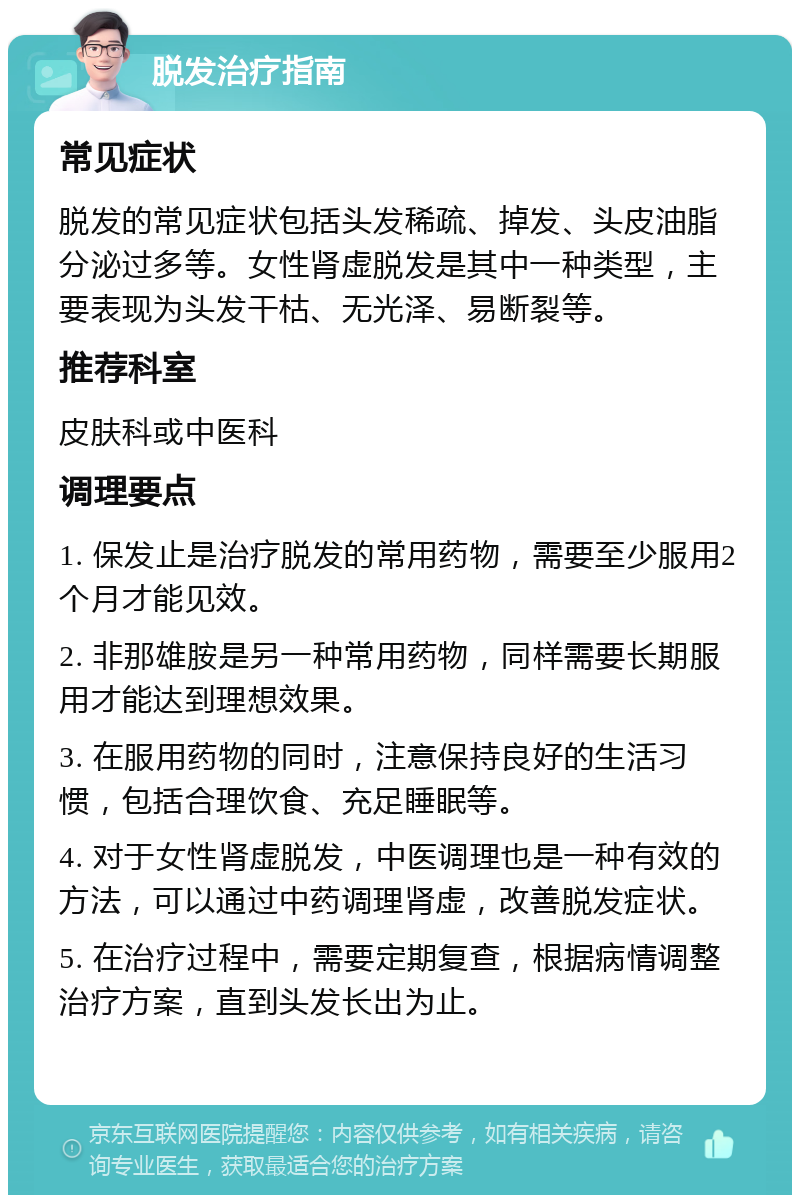 脱发治疗指南 常见症状 脱发的常见症状包括头发稀疏、掉发、头皮油脂分泌过多等。女性肾虚脱发是其中一种类型，主要表现为头发干枯、无光泽、易断裂等。 推荐科室 皮肤科或中医科 调理要点 1. 保发止是治疗脱发的常用药物，需要至少服用2个月才能见效。 2. 非那雄胺是另一种常用药物，同样需要长期服用才能达到理想效果。 3. 在服用药物的同时，注意保持良好的生活习惯，包括合理饮食、充足睡眠等。 4. 对于女性肾虚脱发，中医调理也是一种有效的方法，可以通过中药调理肾虚，改善脱发症状。 5. 在治疗过程中，需要定期复查，根据病情调整治疗方案，直到头发长出为止。