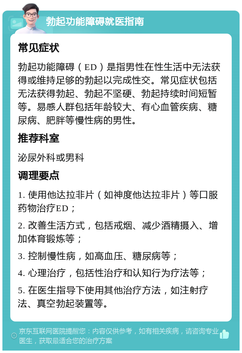 勃起功能障碍就医指南 常见症状 勃起功能障碍（ED）是指男性在性生活中无法获得或维持足够的勃起以完成性交。常见症状包括无法获得勃起、勃起不坚硬、勃起持续时间短暂等。易感人群包括年龄较大、有心血管疾病、糖尿病、肥胖等慢性病的男性。 推荐科室 泌尿外科或男科 调理要点 1. 使用他达拉非片（如神度他达拉非片）等口服药物治疗ED； 2. 改善生活方式，包括戒烟、减少酒精摄入、增加体育锻炼等； 3. 控制慢性病，如高血压、糖尿病等； 4. 心理治疗，包括性治疗和认知行为疗法等； 5. 在医生指导下使用其他治疗方法，如注射疗法、真空勃起装置等。