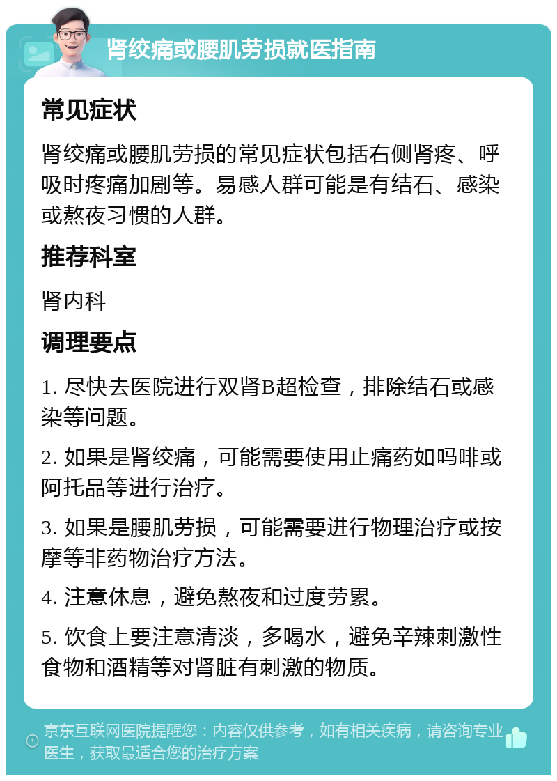 肾绞痛或腰肌劳损就医指南 常见症状 肾绞痛或腰肌劳损的常见症状包括右侧肾疼、呼吸时疼痛加剧等。易感人群可能是有结石、感染或熬夜习惯的人群。 推荐科室 肾内科 调理要点 1. 尽快去医院进行双肾B超检查，排除结石或感染等问题。 2. 如果是肾绞痛，可能需要使用止痛药如吗啡或阿托品等进行治疗。 3. 如果是腰肌劳损，可能需要进行物理治疗或按摩等非药物治疗方法。 4. 注意休息，避免熬夜和过度劳累。 5. 饮食上要注意清淡，多喝水，避免辛辣刺激性食物和酒精等对肾脏有刺激的物质。