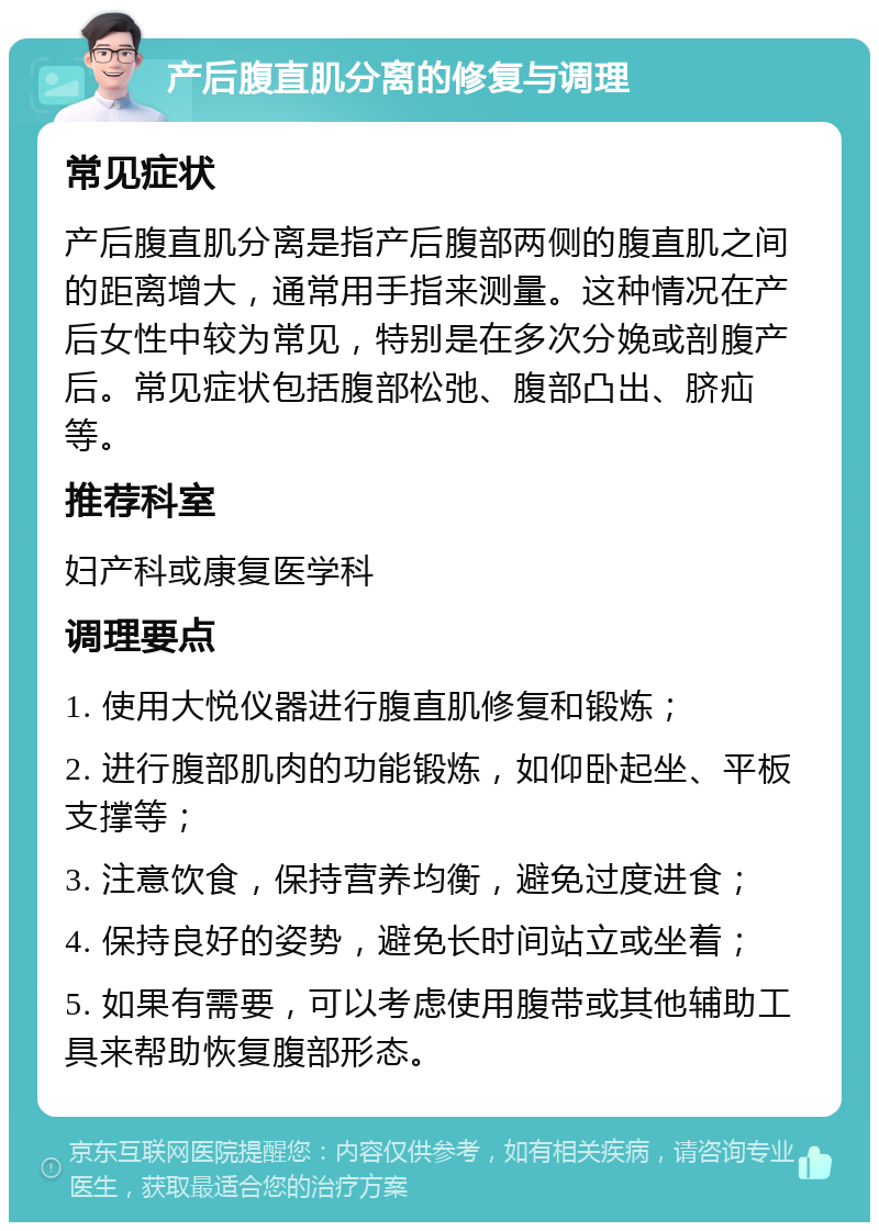 产后腹直肌分离的修复与调理 常见症状 产后腹直肌分离是指产后腹部两侧的腹直肌之间的距离增大，通常用手指来测量。这种情况在产后女性中较为常见，特别是在多次分娩或剖腹产后。常见症状包括腹部松弛、腹部凸出、脐疝等。 推荐科室 妇产科或康复医学科 调理要点 1. 使用大悦仪器进行腹直肌修复和锻炼； 2. 进行腹部肌肉的功能锻炼，如仰卧起坐、平板支撑等； 3. 注意饮食，保持营养均衡，避免过度进食； 4. 保持良好的姿势，避免长时间站立或坐着； 5. 如果有需要，可以考虑使用腹带或其他辅助工具来帮助恢复腹部形态。