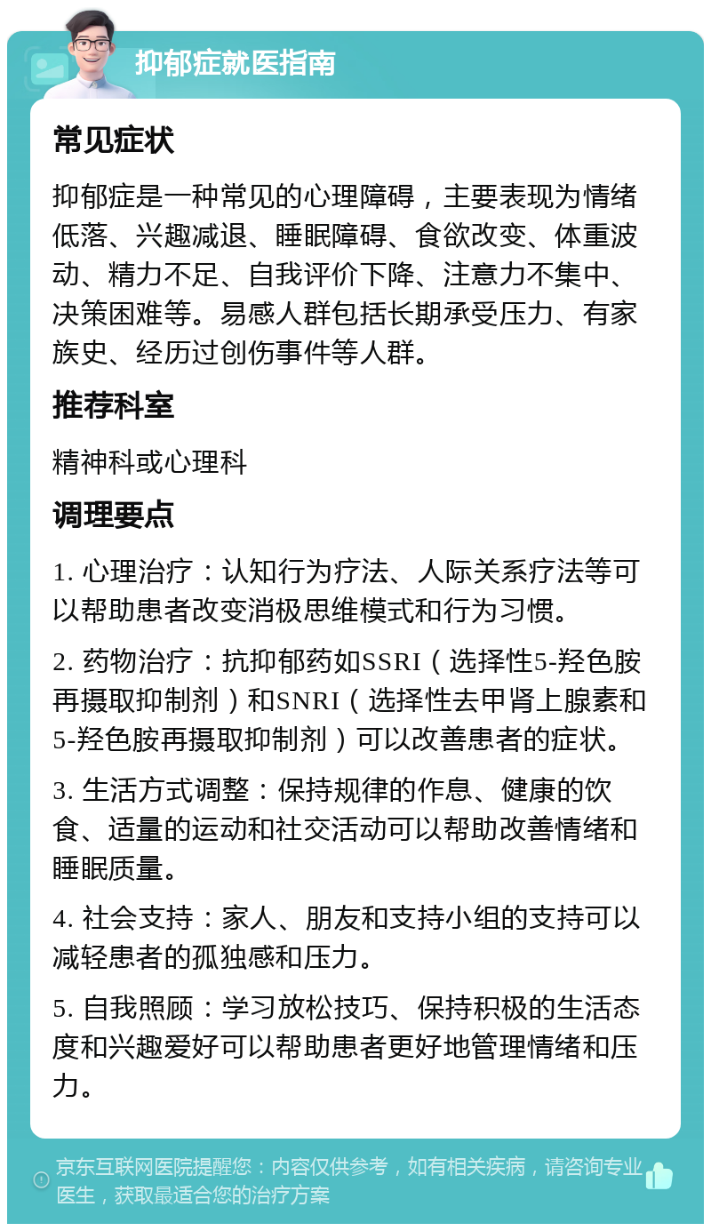 抑郁症就医指南 常见症状 抑郁症是一种常见的心理障碍，主要表现为情绪低落、兴趣减退、睡眠障碍、食欲改变、体重波动、精力不足、自我评价下降、注意力不集中、决策困难等。易感人群包括长期承受压力、有家族史、经历过创伤事件等人群。 推荐科室 精神科或心理科 调理要点 1. 心理治疗：认知行为疗法、人际关系疗法等可以帮助患者改变消极思维模式和行为习惯。 2. 药物治疗：抗抑郁药如SSRI（选择性5-羟色胺再摄取抑制剂）和SNRI（选择性去甲肾上腺素和5-羟色胺再摄取抑制剂）可以改善患者的症状。 3. 生活方式调整：保持规律的作息、健康的饮食、适量的运动和社交活动可以帮助改善情绪和睡眠质量。 4. 社会支持：家人、朋友和支持小组的支持可以减轻患者的孤独感和压力。 5. 自我照顾：学习放松技巧、保持积极的生活态度和兴趣爱好可以帮助患者更好地管理情绪和压力。