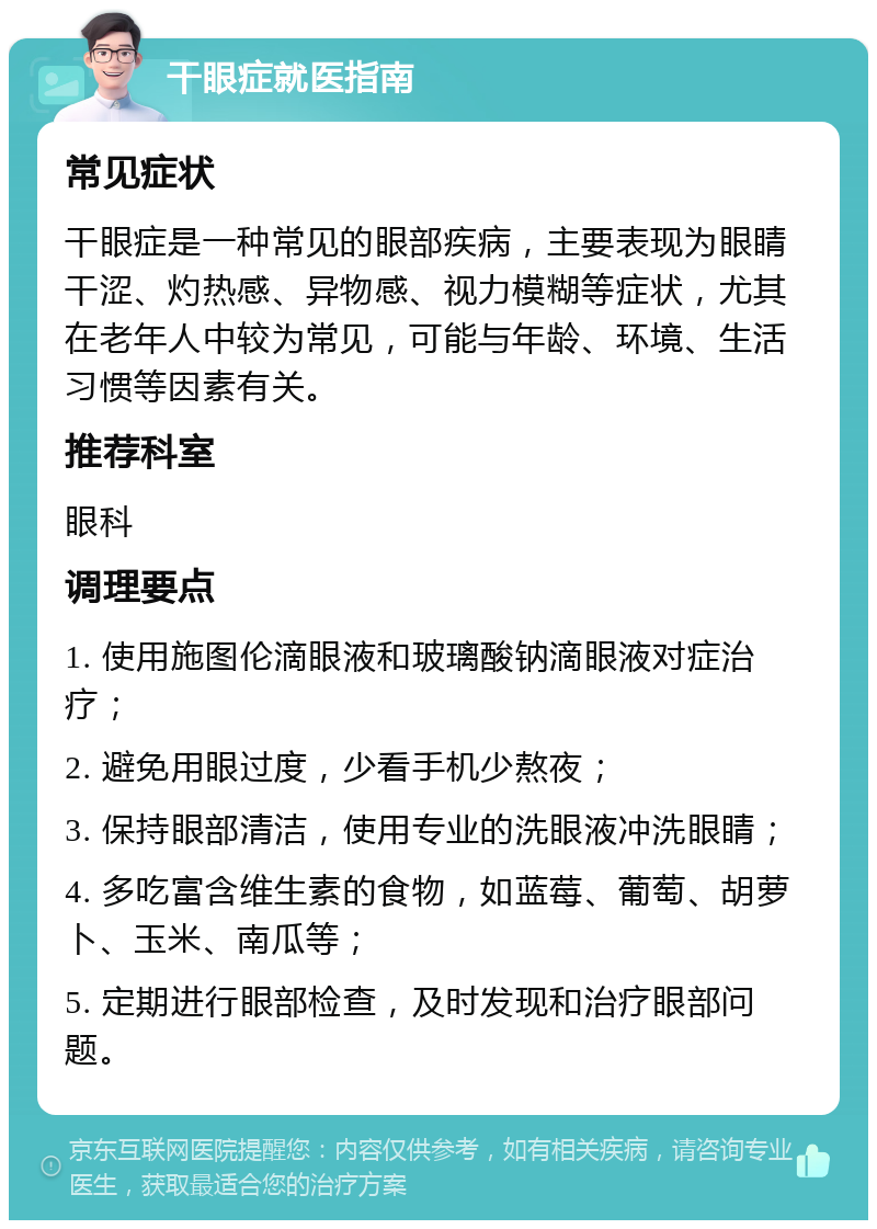 干眼症就医指南 常见症状 干眼症是一种常见的眼部疾病，主要表现为眼睛干涩、灼热感、异物感、视力模糊等症状，尤其在老年人中较为常见，可能与年龄、环境、生活习惯等因素有关。 推荐科室 眼科 调理要点 1. 使用施图伦滴眼液和玻璃酸钠滴眼液对症治疗； 2. 避免用眼过度，少看手机少熬夜； 3. 保持眼部清洁，使用专业的洗眼液冲洗眼睛； 4. 多吃富含维生素的食物，如蓝莓、葡萄、胡萝卜、玉米、南瓜等； 5. 定期进行眼部检查，及时发现和治疗眼部问题。