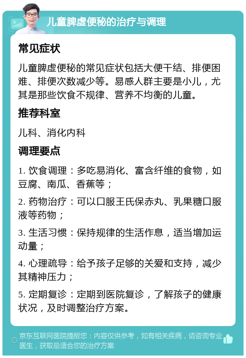 儿童脾虚便秘的治疗与调理 常见症状 儿童脾虚便秘的常见症状包括大便干结、排便困难、排便次数减少等。易感人群主要是小儿，尤其是那些饮食不规律、营养不均衡的儿童。 推荐科室 儿科、消化内科 调理要点 1. 饮食调理：多吃易消化、富含纤维的食物，如豆腐、南瓜、香蕉等； 2. 药物治疗：可以口服王氏保赤丸、乳果糖口服液等药物； 3. 生活习惯：保持规律的生活作息，适当增加运动量； 4. 心理疏导：给予孩子足够的关爱和支持，减少其精神压力； 5. 定期复诊：定期到医院复诊，了解孩子的健康状况，及时调整治疗方案。