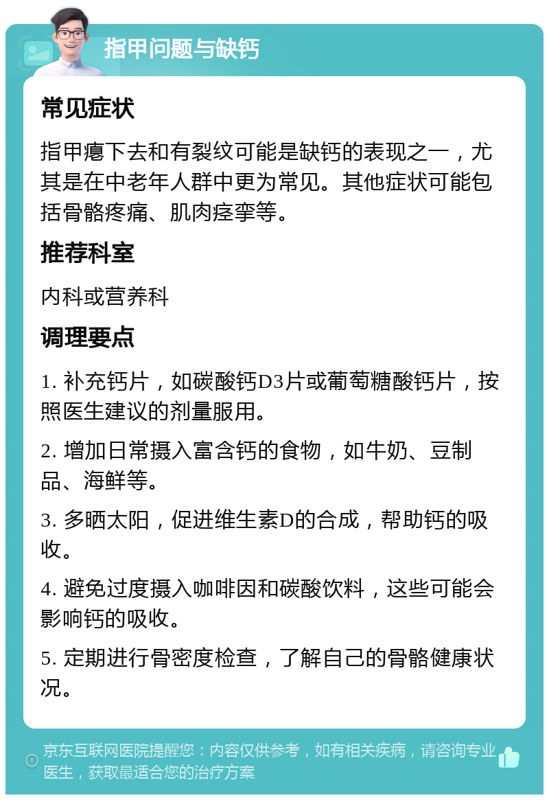 指甲问题与缺钙 常见症状 指甲瘪下去和有裂纹可能是缺钙的表现之一，尤其是在中老年人群中更为常见。其他症状可能包括骨骼疼痛、肌肉痉挛等。 推荐科室 内科或营养科 调理要点 1. 补充钙片，如碳酸钙D3片或葡萄糖酸钙片，按照医生建议的剂量服用。 2. 增加日常摄入富含钙的食物，如牛奶、豆制品、海鲜等。 3. 多晒太阳，促进维生素D的合成，帮助钙的吸收。 4. 避免过度摄入咖啡因和碳酸饮料，这些可能会影响钙的吸收。 5. 定期进行骨密度检查，了解自己的骨骼健康状况。