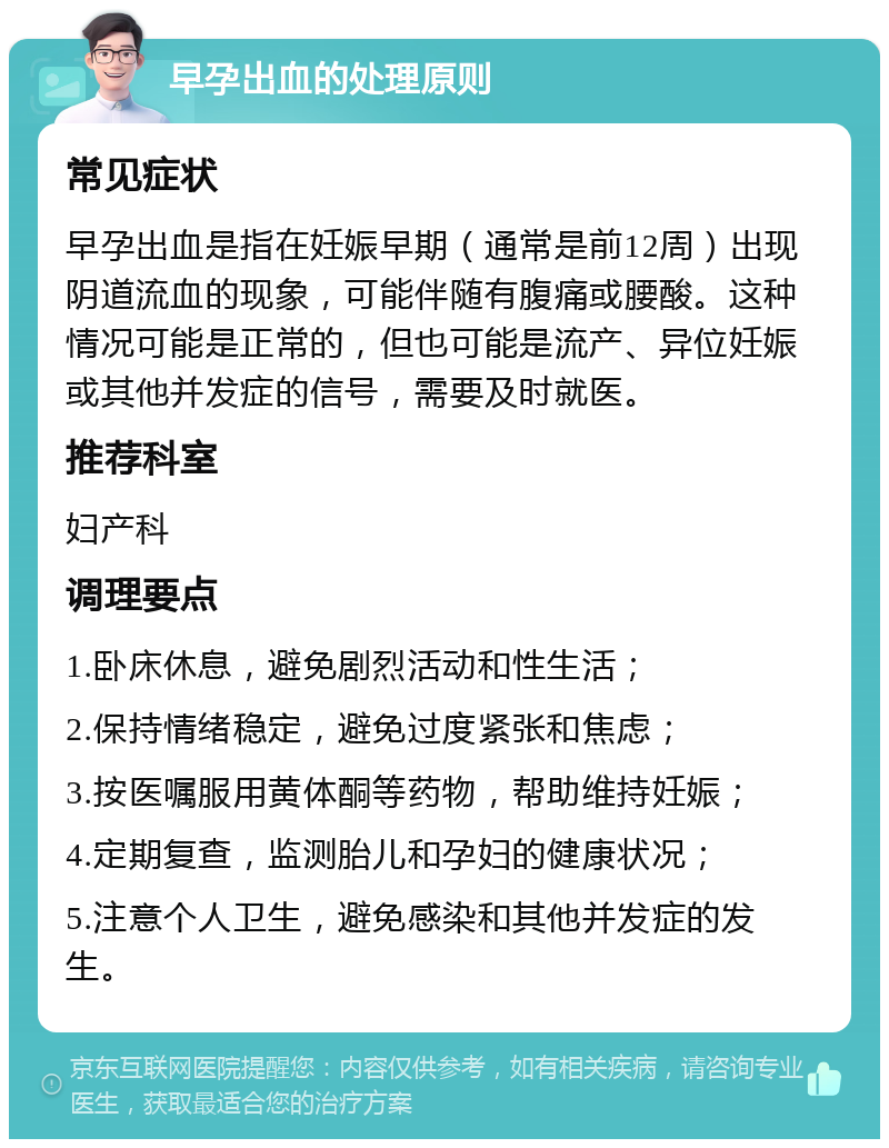 早孕出血的处理原则 常见症状 早孕出血是指在妊娠早期（通常是前12周）出现阴道流血的现象，可能伴随有腹痛或腰酸。这种情况可能是正常的，但也可能是流产、异位妊娠或其他并发症的信号，需要及时就医。 推荐科室 妇产科 调理要点 1.卧床休息，避免剧烈活动和性生活； 2.保持情绪稳定，避免过度紧张和焦虑； 3.按医嘱服用黄体酮等药物，帮助维持妊娠； 4.定期复查，监测胎儿和孕妇的健康状况； 5.注意个人卫生，避免感染和其他并发症的发生。