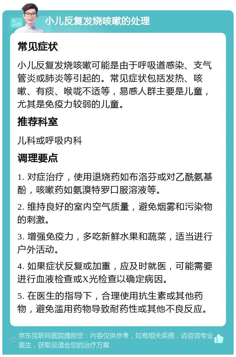 小儿反复发烧咳嗽的处理 常见症状 小儿反复发烧咳嗽可能是由于呼吸道感染、支气管炎或肺炎等引起的。常见症状包括发热、咳嗽、有痰、喉咙不适等，易感人群主要是儿童，尤其是免疫力较弱的儿童。 推荐科室 儿科或呼吸内科 调理要点 1. 对症治疗，使用退烧药如布洛芬或对乙酰氨基酚，咳嗽药如氨溴特罗口服溶液等。 2. 维持良好的室内空气质量，避免烟雾和污染物的刺激。 3. 增强免疫力，多吃新鲜水果和蔬菜，适当进行户外活动。 4. 如果症状反复或加重，应及时就医，可能需要进行血液检查或X光检查以确定病因。 5. 在医生的指导下，合理使用抗生素或其他药物，避免滥用药物导致耐药性或其他不良反应。