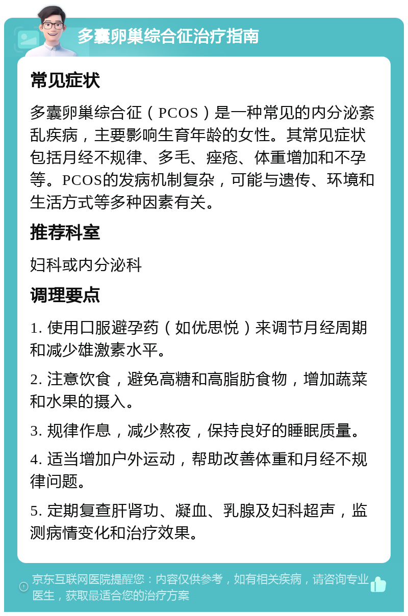 多囊卵巢综合征治疗指南 常见症状 多囊卵巢综合征（PCOS）是一种常见的内分泌紊乱疾病，主要影响生育年龄的女性。其常见症状包括月经不规律、多毛、痤疮、体重增加和不孕等。PCOS的发病机制复杂，可能与遗传、环境和生活方式等多种因素有关。 推荐科室 妇科或内分泌科 调理要点 1. 使用口服避孕药（如优思悦）来调节月经周期和减少雄激素水平。 2. 注意饮食，避免高糖和高脂肪食物，增加蔬菜和水果的摄入。 3. 规律作息，减少熬夜，保持良好的睡眠质量。 4. 适当增加户外运动，帮助改善体重和月经不规律问题。 5. 定期复查肝肾功、凝血、乳腺及妇科超声，监测病情变化和治疗效果。