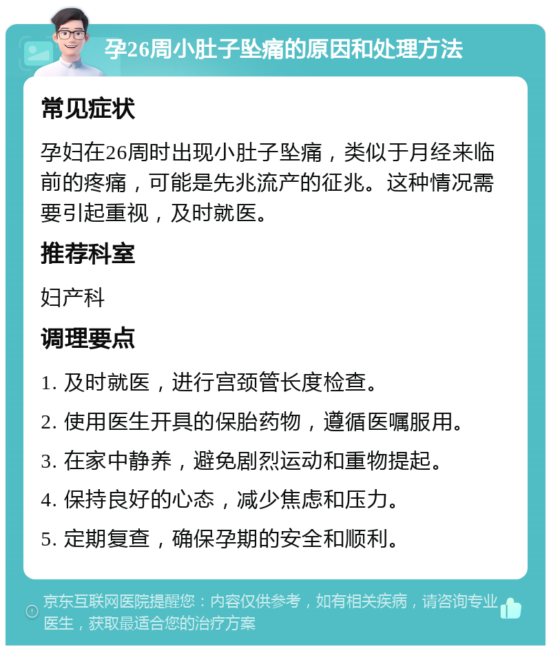 孕26周小肚子坠痛的原因和处理方法 常见症状 孕妇在26周时出现小肚子坠痛，类似于月经来临前的疼痛，可能是先兆流产的征兆。这种情况需要引起重视，及时就医。 推荐科室 妇产科 调理要点 1. 及时就医，进行宫颈管长度检查。 2. 使用医生开具的保胎药物，遵循医嘱服用。 3. 在家中静养，避免剧烈运动和重物提起。 4. 保持良好的心态，减少焦虑和压力。 5. 定期复查，确保孕期的安全和顺利。